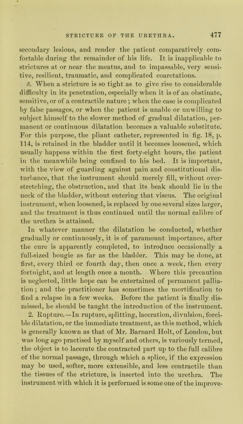 secondary lesions, and render the patient comparatively com- fortable during the remainder of his life. It is inapplicable to strictures at or near the meatus, and to impassable, very sensi- tive, resilient, traumatic, and complicated coarctations. /3. When a stricture is so tight as to give rise to considerable difficulty in its penetration, especially when it is of an obstinate, sensitive, or of a contractile nature ; when the case is complicated by false passages, or when the patient is unable or unwilling to subject himself to the slower method of gradual dilatation, per- manent or continuous dilatation becomes a valuable substitute. For this purpose, the pliant catheter, represented in tig. 18, p. 114, is retained in the bladder until it becomes loosened, which usually happens within the first forty-eight hours, the patient in the meanwhile being contined to his bed. It is important, with the view of guarding against pain and constitutional dis- turhance, that the instrument should merely till, without over- stretching, the obstruction, and that its beak should lie in the neck of the bladder, without entering that viscus. The original instrument, when loosened, is replaced by one several sizes larger, and the treatment is thus continued until the normal calibre of the urethra is attained. In whatever manner the dilatation be conducted, whether gradually or continuously, it is of paramount importance, after the cure is apparently completed, to introduce occasionally a full-sized bougie as far as the bladder. This may be done, at first, every third or fourth day, then once a w^eek, then every fortnight, and at length once a month. Where this precaution is neglected, little hope can be entertained of permanent pallia- tion ; and the practitioner has sometimes the mortitication to find a relapse in a few weeks. Before the patient is finally dis- missed, he should be taught the introduction of the instrument. 2. Rupture.—In rupture, splitting, laceration, divulsion, forci- ble dilatation, or the immediate treatment, as this method, which is generally known as that of Mr. Barnard Holt, of London, but was long ago practised by myself and others, is variously termed, the object is to lacerate the contracted part up to the full calibre of the normal passage, through which a splice, if the expression may he used, softer, more extensible, and less contractile than the tissues of the stricture, is inserted into the urethra. The instrument with which it is performed is some one of the improve-