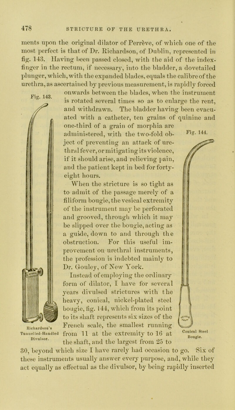 ments upon the original dilator of Perreve, of which one of the most perfect is that of Dr. Richardson, of Dublin, represented in tig. 143. Having l^een passed closed, with tlie aid of the index- tinger in the rectum, if necessary, into the bladder, a dovetailed plunger, which, with the expanded blades, equals the calibre of the urethra, as ascertained by previous measurement, is rapidly forced onwards between the blades, when the instrument Fig. 143. Fiir. 144. is rotated several times so as to enlarge the rent, and withdrawn. The bladder having been evacu- ated witli a catheter, ten grains of quinine and one-third of a grain of morphia are administered, with the two-fold ob- ject of preventing an attack of ure- thral fever, or mitigating its violence, if it should arise, and relieving iiain, and the patient kept in bed for forty- eight hours. When the stricture is so tight as to admit of the passage merely of a tiliform bougie, the vesical extremity of the instrument may be perforated and grooved, through which it may be slipped over the bougie, acting as a o;akie, down to and throuo;h the obstruction. For this useful im- provement on UL’ethral instruments, the profession is indebted mainly to Dr. Gouley, of New York. Instead of employing the ordinary form of dilator, I have for several years divulsed strictures with the heavy, conical, nickel-plated steel bougie, tig. 144, which from its point to its shaft represents six sizes of the French scale, the smallest running Tuuueiied-Haadied froiii 11 at the extremity to 16 at Duuisor. the shaft, and the largest from 25 to 30, beyond which size I liave rarely had occasion to go. Six of these instruments usually answer every purpose, and, Avhile they act equally as etlectual as the divulsor, by being rapidly inserted Kichardson’s I '’Hill' W\ w Conical Steel