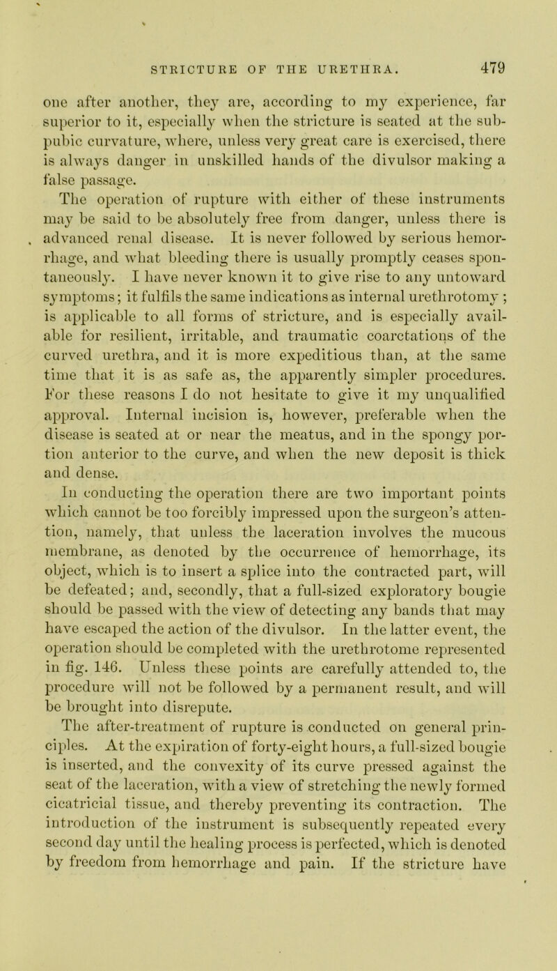 one after anotlier, tliey are, according to my experience, far superior to it, especially when the stricture is seated at the sub- pubic curvature, where, unless very great care is exercised, there is always danger in unskilled hands of the divulsor making a false passage. The operation of rupture with either of these instruments may he said to be absolutely free from danger, unless there is . advanced renal disease. It is never followed by serious hemor- rhage, and what bleeding there is usually promptly ceases spon- taneously. I have never known it to give rise to any untoward symptoms; it fulfils the same indications as internal urethrotomy ; is applicable to all forms of stricture, and is especially avail- able for resilient, irritable, and traumatic coarctations of the curved urethra, and it is more expeditious tlian, at the same time that it is as safe as, the apparently simpler procedures. For these reasons I do not hesitate to give it my unqualified approval. Internal incision is, however, preferable when the disease is seated at or near the meatus, and in the spongy por- tion anterior to the curve, and when the new deposit is thick and dense. In conducting the operation there are two important points which cannot be too forcibly impressed upon the surgeon’s atten- tion, namely, that unless the laceration involves the mucous membrane, as denoted by the occurrence of hemorrhage, its object, which is to insert a splice into the contracted part, will be defeated; and, secondly, that a full-sized exploratory bougie should be passed with the view of detecting any bands that may have escaped the action of the divulsor. In the latter event, the operation should be completed with the urethrotome represented in fig. 146. Unless these points are carefully attended to, the procedure will not be followed by a permanent result, and will be brought into disrepute. The after-treatment of rupture is conducted on general prin- ciples. At the expiration of forty-eight hours, a full-sized bougie is inserted, and the convexity of its curve pressed against the seat of the laceration, with a view of stretching the newly formed cicatricial tissue, and thereby preventing its contraction. The introduction of the instrument is subsequently repeated every second day until the healing process is perfected, which is denoted by freedom from hemorrhage and pain. If the stricture have