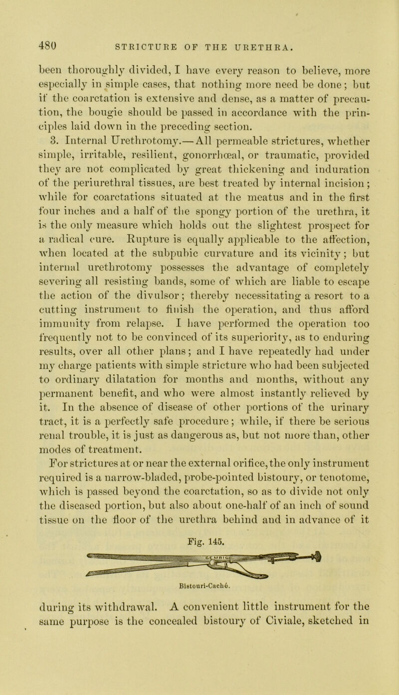 been tboroujj-lily divided, I have every reason to believe, more especially in simple cases, that nothing more need be done; but if the coarctation is extensive and dense, as a matter of precau- tion, the bougie should be passed in accordance with the prin- ciples laid down in the preceding section. 3. Internal Urethrotomy.— All permeable strictures, whether simple, irritable, resilient, gonorrhoeal, or traumatic, provided they are not complicated by great thickening and induration of the periurethral tissues, are best treated by internal incision; while for coarctations situated at the meatus and in the first four inches and a half of the spongy portion of the urethra, it is the only measure which holds out the slightest prospect for a radical cure. Rupture is equally applicable to the affection, when located at the subpubic curvature and its vicinity; but internal urethrotomy possesses the advantage of completely severing all resisting bands, some of which are liable to escape the action of the divulsor; thereby necessitating a resort to a cutting instrument to finish the operation, and thus afford immunity from relapse. I have performed the operation too frequently not to be convinced of its superiority, as to enduring results, over all other plans; and I have repeatedly had under my charge patients with simple stricture Avho had been subjected to ordinary dilatation for months and months, wdthout any permanent benefit, and who were almost instantly relieved by it. In the absence of disease of other portions of the urinary tract, it is a perfectly safe procedure; Avhile, if there be serious renal trouble, it is just as dangerous as, but not more than, other modes of treatment. For strictures at or near the external orifice, the only instrument required is a narroAv-bladed, probe-pointed bistoury, or tenotome, whicli is passed beyond the coarctation, so as to divide not only the diseased portion, but also about one-half of an inch of sound tissue on the ffoor of the urethra behind and in advance of it Fig. 145. durino; its withdrawal. A convenient fittle instrument for the same purpose is the concealed bistoury of Civiale, sketched in