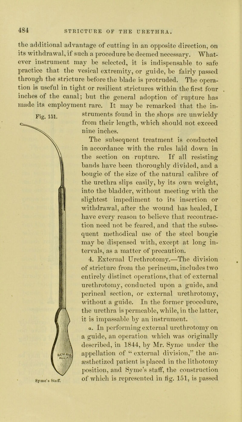 Fig. 151. the additional advantage of cutting in an opposite direction, on its withdrawal, if such a procedure be deemed necessary. What- ever instrument may be selected, it is indispensable to safe practice that the vesical extremity, or guide, be fairly passed through the stricture before the blade is protruded. The opera- tion is useful in tight or resilient strictures within the first four inches of the canal; but the general adoption of rupture has made its employment rare. It may he remarked that the in- struments found in the shops are unwieldy from their length, which should not exceed nine inches. The subsequent treatment is conducted in accordance with the rules laid down in the section on rupture. If all resisting hands have been thoroughly divided, and a bougie of the size of the natural calibre of the urethra slips easily, by its own weight, into the bladder, without meeting with the slightest impediment to its insertion or withdrawal, after the wound has healed, I have every reason to believe that recontrac- tion need not be feared, and that the subse- quent methodical use of the steel bougie may be dispensed with, except at long in- tervals, as a matter of precaution. 4. External Urethrotomy.—The division of stricture from the perineum, includes two entirely distinct operations, that of external urethrotomj’, conducted upon a guide, and perineal section, or external urethrotomy, without a guide. In the former procedure, the urethra is permeable, while, in the latter, it is impassable by an instrument. a. In performing external urethrotomy on a guide, an operation which was originally described, in 1844, by Mr. Syme under the appellation of “ external division,” the an- sestlietized patient is placed in the lithotomy position, and Syme’s stall, the construction of which is represented in tig. 151, is passed