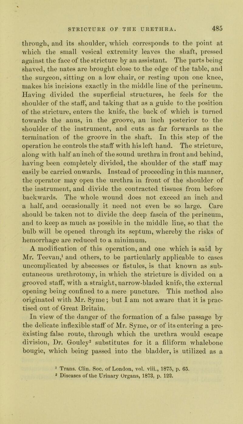 through, Jincl its shoulder, which corresponds to the point at which the small vesical extremity leaves the shaft, pressed against the face of the stricture hy an assistant. The parts being shaved, the nates are brought close to the edge of the table, and the surgeon, sitting on a low chair, or resting upon one knee, makes his incisions exactly in the middle line of the perineum. Having divided the superficial structures, he feels for the shoulder of the staff, and taking that as a guide to the position of the stricture, enters the knife, the back of which is turned towards the anus, in the groove, an inch posterior to the shoulder of the instrument, and cuts as far forwards as the termination of the groove in the shaft. In this step of the operation he controls the staff with his left hand. The stricture, along with half an inch of the sound urethra in front and behind, having been completel}^ divided, the shoulder of the staff may easily be carried onwards. Instead of proceeding in this manner, the operator may open the urethra in front of the shoulder of the instrument, and divide the contracted tissues from before backwards. The whole wound does not exceed an inch and a half, and occasionally it need not even be so large. Care should be taken not to divide the deep fascia of the perineum, and to keep as much as possible in the middle line, so that the bulb will be opened through its septum, whereby the risks of hemorrhage are reduced to a minimum. A modification of this operation, and one which is said by Mr. Teevan,^ and others, to be particularly applicable to cases uncomplicated by abscesses or fistules, is that known as sub- cutaneous urethrotomy, in which the stricture is divided on a grooved staff, with a straight, narrow-bladed knife, the external opening being confined to a mere puncture. This method also originated with Mr. Syme; but I am not aware that it is prac- tised out of Great Britain. In view of the danger of the formation of a false passage by the delicate inflexible staff of Mr. Syme, or of its entering a pre- existing false route, through which the urethra would escape division. Dr. Gouley^ substitutes for it a filiform whalebone bougie, which being passed into the bladder, is utilized as a ' Trans. Clin. Soc. of London, vol. viii., 1875, p. 65. 2 Diseases of the Urinary Organs, 1873, p. 122.