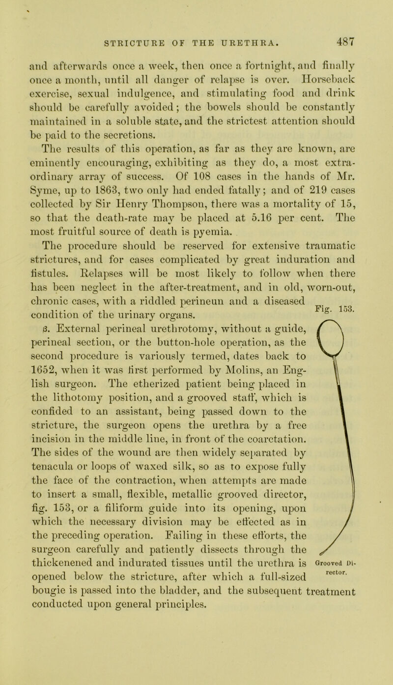and afterwards once a week, then once a fortnight, and finally once a month, nntil all dano’er of relapse is over. Horseback exercise, sexual indulgence, and stimulating food and drink should be carefully avoided; the bowels should be constantly maintained in a soluble state, and the strictest attention should be paid to the secretions. The results of this operation, as far as thej^ are known, are eminently encouraging, exhibiting as they do, a most extra- ordinary array of success. Of 108 cases in the hands of Mr. Syme, up to 1863, two only had ended fatally; and of 219 cases collected by Sir Henry Thompson, there was a mortality of 15, so that the death-rate may be placed at 5.16 per cent. The most fruitful source of death is pyemia. The procedure should be reserved for extensive traumatic strictures, and for cases complicated by great induration and fistules. Relapses will be most likely to follow when there has been neglect in the after-treatment, and in old, worn-out, chronic cases, with a riddled perineun and a diseased condition of the urinary organs. 8. External perineal urethrotomy, without a guide, perineal section, or the button-hole operation, as the second procedure is variously termed, dates back to 1652, when it was first performed by Molins, an Eng- lish surgeon. The etherized patient being placed in the lithotomy position, and a grooved staff, which is confided to an assistant, being passed down to the stricture, the surgeon opens the urethra by a free incision in the middle line, in front of the coarctation. The sides of the wound are then widely separated by tenacula or loops of waxed silk, so as to expose fully the face of the contraction, when attempts are made to insert a small, flexible, metallic grooved director, fig. 153, or a filiform guide into its opening, upon which the necessary division may be effected as in the preceding operation. Failing in these efforts, the surgeon carefully and patiently dissects through the thickenened and indurated tissues until the urethra is Grooved oi- opened below the stricture, after which a full-sized bougie is passed into the bladder, and the subsequent treatment conducted upon general principles.