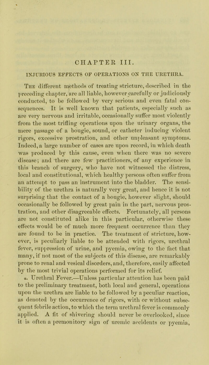 INJUllIOUS EFFECTS OF OPERATIONS ON THE URETHRA. The different methods of treating stricture, described in the preceding chapter, are all liable, however carefully or judiciously conducted, to be followed by very serious and even fatal con- sequences. It is well known that patients, especially such as are very nervous and irritable, occasionally suffer most violentlj from the most trifling operations upon the urinary organs, the mere passage of a bougie, sound, or catheter inducing violent rigors, excessive prostration, and other unvdeasant symptoms. Indeed, a large number of cases are upon record, in which death was produced by this cause, even when there was no severe disease; and'there are few practitioners, of any experience in this branch of surgery, who have not witnessed the distress, local and constitutional, which healthy persons often suffer from an attempt to pass an instrument into the bladder. The sensi- bility of the urethra is naturally very great, and hence it is not surprising that the contact of a bougie, however slight, should occasionally be followed by great pain in the part, nervous pros- tration, and other disagreeable effects. Fortunately, all persons are not constituted alike in this particular, otherwise these effects would be of much more frequent occurrence than they are found to be in practice. The treatment of stricture, how- ever, is peculiarly liable to be attended with rigors, urethral fever, suppression of urine, and pyemia, owing to the fact that many, if not most of the subjects of this disease, are remarkably prone to renal and vesical disorders, and, therefore, easily affected by the most trivial operations performed for its relief. a. Urethral Fever.—Unless particular attention has been paid to the preliminary treatment, both local and general, operations upon the urethra are liable to be followed by a peculiar reaction, as denoted by the occurrence of rigors, with or without subse- quent febrile action, to which the term urethral fever is commonly applied. A fit of shivering should never be overlooked, since it is often a i>remonitory sign of uremic accidents or pyemia.