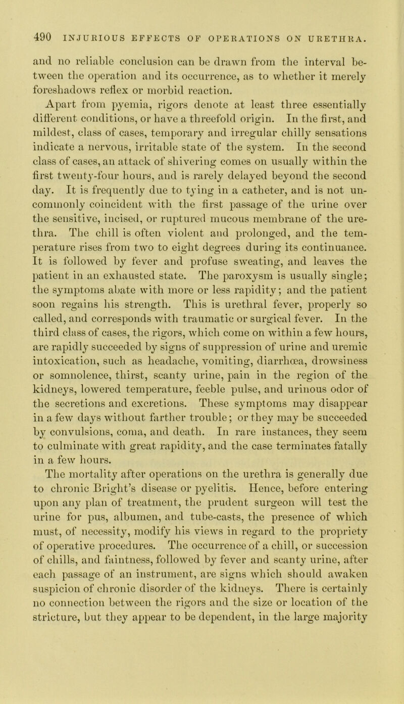 and no reliable conclusion can be drawn from tlie interval be- tween the operation and its occurrence, as to wbetber it merely foreshadows reflex or morbid reaction. Apart from pyemia, rigors denote at least three essentially ditterent conditions, or have a threefold origin. In the first, and mildest, class of cases, temporary and irregular chilly sensations indicate a nervous, irritable state of the system. In the second class of cases, an attack of shivering comes on usually within the first twenty-four hours, and is rarely delayed beyond the second day. It is frequently due to tying in a catheter, and is not un- commonly coincident with the first passage of the urine over the sensitive, incised, or ruptured mucous membrane of the ure- thra. The chill is often violent and prolonged, and the tem- perature rises from two to eight degrees during its continuance. It is followed by fever and profuse sweating, and leaves the patient in an exhausted state. The paroxysm is usuall} single; the symptoms abate with more or less rapidity; and the patient soon regains his strength. This is urethral fever, properly so called, and corresponds with traumatic or surgical fever. In the third class of cases, the rigors, which come on within a few hours, are rapidly succeeded by signs of suppression of urine and uremic intoxication, such as headache, vomiting, diarrhoea, drowsiness or somnolence, thirst, scanty urine, pain in the region of the kidneys, lowered temperature, feeble pulse, and urinous odor of the secretions and excretions. These symptoms may disappear in a few days without farther trouble; or they may be succeeded by convulsions, coma, and death. In rare instances, they seem to culminate with great rapidity, and the case terminates fatally in a few hours. The mortality after operations on the urethra is generally due to chronic Bright’s disease or pyelitis. Hence, before entering upon any plan of treatment, the prudent surgeon will test the urine for pus, albumen, and tube-casts, the presence of which must, of necessity, modify his views in regard to the propriety of operative procedures. The occurrence of a chill, or succession of chills, and faintness, followed by fever and scanty urine, after each passage of an instrument, are signs which should awaken suspicion of chronic disorder of the kidneys. There is certainly no connection between the rigors and the size or location of the stricture, but they appear to be dependent, in the large majority