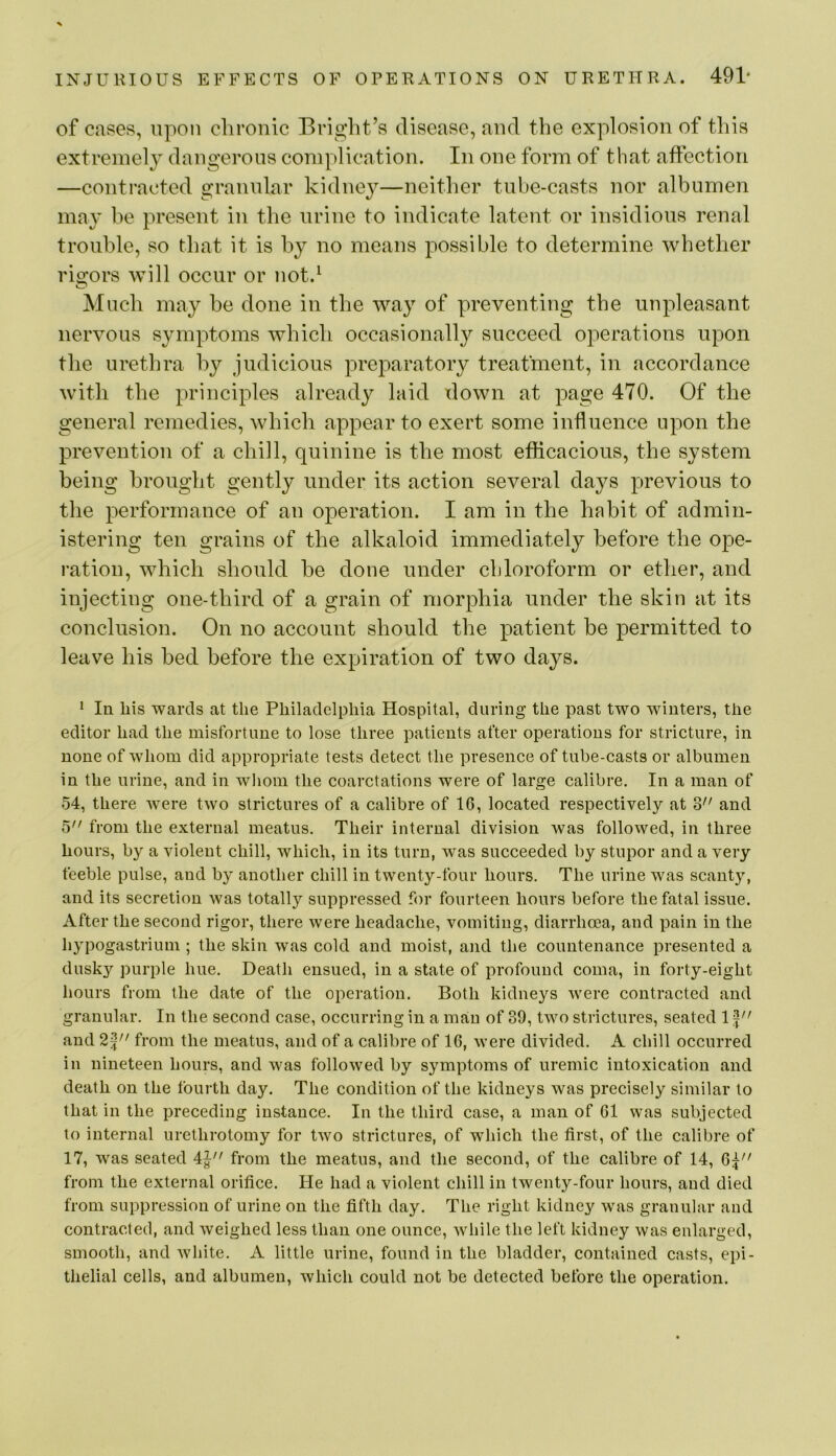of cases, upon chronic Bright’s disease, and the explosion of this extremely dangerous complication. In one form of that affection —contracted granular kidney—neither tube-casts nor albumen may be present in the urine to indicate latent or insidious renal trouble, so that it is by no means possible to determine whether rigors will occur or not.^ Much may be done in the way of preventing the unpleasant nervous symptoms which occasionally succeed operations upon the urethra by judicious preparatory treatment, in accordance with the principles already laid down at page 470. Of the general remedies, which appear to exert some influence upon the prevention of a chill, quinine is the most efficacious, the system being brought gently under its action several days previous to the performance of an operation. I am in the habit of admin- istering ten grains of the alkaloid immediately before the ope- ration, which should be done under chloroform or ether, and injecting one-third of a grain of morphia under the skin at its conclusion. On no account should the patient be permitted to leave his bed before the expiration of two days. ^ In his wards at the Philadelphia Hospital, during the past two winters, the editor had the misfortune to lose three patients after operations for stricture, in none of whom did appropriate tests detect the presence of tube-casts or albumen in the urine, and in whom the coarctations were of large calibre. In a man of 54, there were two strictures of a calibre of 16, located respectively at 3 and 5 from the external meatus. Their internal division was followed, in three hours, by a violent chill, which, in its turn, was succeeded by stupor and a very feeble pulse, and by another chill in twenty-four hours. The urine was scanty, and its secretion was totally suppressed for fourteen hours before the fatal issue. After the second rigor, there were headache, vomiting, diarrhoea, and pain in the hypogastrium ; the skin was cold and moist, and the countenance presented a dusky purple hue. Death ensued, in a state of profound coma, in forty-eight hours from the date of the operation. Both kidneys were contracted and granular. In the second case, occurring in a man of 39, two strictures, seated 1 f and from the meatus, and of a calibre of 16, were divided. A chill occurred in nineteen hours, and was followed by symptoms of uremic intoxication and death on the fourth day. The condition of the kidneys was precisely similar to that in the preceding instance. In the third case, a man of 61 was subjected to internal urethrotomy for two strictures, of which the first, of the calibre of 17, was seated 4| from the meatus, and the second, of the calibre of 14, 6p' from the external orifice. He had a violent chill in twenty-four hours, and died from suppression of urine on the fifth day. The right kidney was granular and contracted, and weighed less than one ounce, while the left kidney was enlarged, smooth, and white. A little urine, found in the bladder, contained casts, epi- thelial cells, and albumen, which could not be detected before the operation.