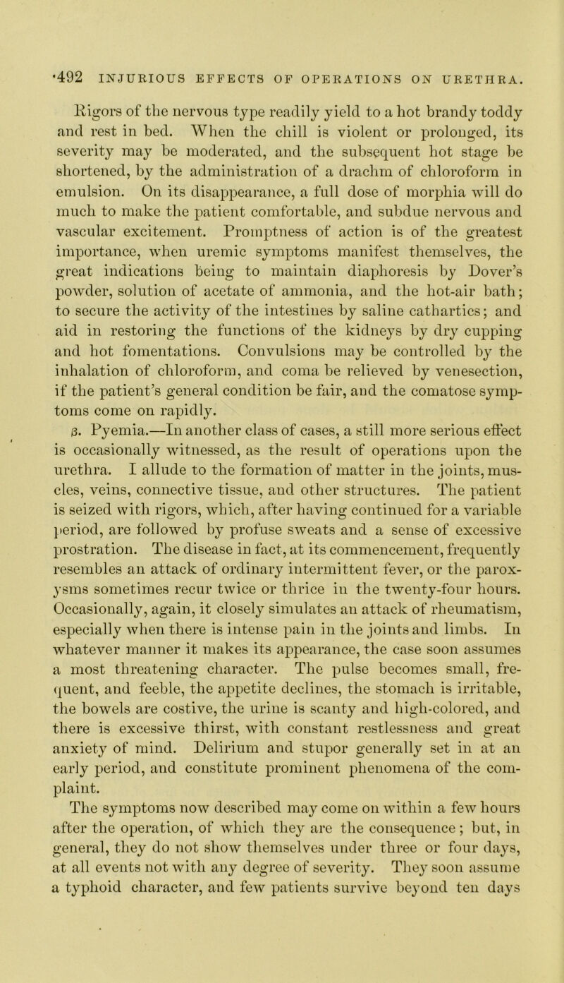 lligors of the nervous type readily yield to a hot brandy toddy and rest in bed. When the chill is violent or ^Drolonged, its severity may be moderated, and the subsequent hot stage be shortened, by the administration of a drachm of chloroform in emulsion. On its disappearance, a full dose of morphia will do much to make the patient comfortable, and subdue nervous and vascular excitement. Promptness of action is of the greatest importance, when uremic symptoms manifest themselves, the great indications being to maintain diaphoresis by Dover’s powder, solution of acetate of ammonia, and the hot-air bath; to secure the activity of the intestines by saline cathartics; and aid in restoring the functions of the kidneys by dry cupping and hot fomentations. Convulsions may be controlled by the inhalation of chloroform, and coma be relieved by venesection, if the patient’s general condition be fair, and the comatose symp- toms come on rapidly. 3. Pyemia.—In another class of cases, a still more serious effect is occasionally witnessed, as the result of operations upon the urethra. I allude to the formation of matter in the joints, mus- cles, veins, connective tissue, and other structures. The patient is seized with rigors, which, after having continued for a variable period, are followed by profuse sweats and a sense of excessive prostration. The disease in fact, at its commencement, frequently resembles an attack of ordinary intermittent fever, or the parox- ysms sometimes recur twice or thrice in the twenty-four hours. Occasionally, again, it closely simulates an attack of rheumatism, especially when there is intense pain in the joints and limbs. In whatever manner it makes its appearance, the case soon assumes a most threatening character. The pulse becomes small, fre- (juent, and feeble, the appetite declines, the stomach is irritable, the bowels are costive, the urine is scanty and high-colored, and there is excessive thirst, with constant restlessness and great anxiety of mind. Delirium and stupor generally set in at an early period, and constitute prominent phenomena of the com- plaint. The symptoms now described may come on within a few hours after the operation, of which they are the consequence ; but, in general, they do not show themselves under three or four days, at all events not with any degree of severity. They soon assume a typhoid character, and few patients survive beyond ten days