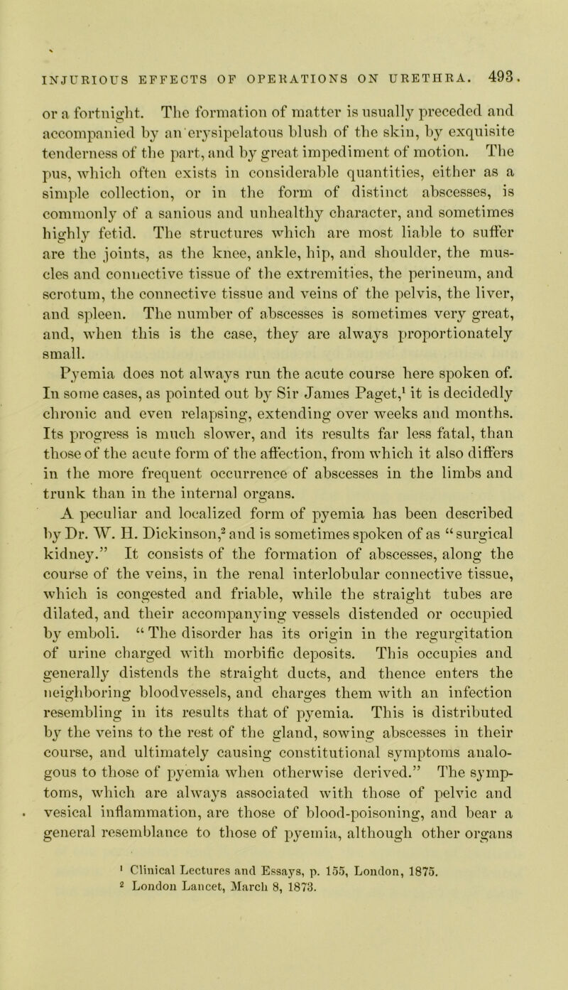 or a fortnight. The formation of matter is nsnally preceded and accompanied by an erysipelatous hlnsh of the skin, hy exquisite tenderness of tlie part, and b}' great impediment of motion. Tlie pus, which often exists in considerable quantities, either as a simple collection, or in the form of distinct abscesses, is commonly of a sanious and unhealthy character, and sometimes highly fetid. The structures which are most liable to suffer are the joints, as the knee, ankle, hip, and shoulder, the mus- cles and connective tissue of the extremities, the perineum, and scrotum, the connective tissue and veins of the pelvis, the liver, and spleen. The number of abscesses is sometimes very great, and, when this is the case, they are always proportionately small. Pyemia does not always run the acute course here spoken of. In some cases, as pointed out by Sir James Paget,^ it is decidedly chronic and even relapsing, extending over weeks and months. Its progress is much slower, and its results far less fatal, than those of the acute form of the affection, from which it also differs ill the more frequent occurrence of abscesses in the limbs and trunk than in the internal organs. A peculiar and localized form of pyemia has been described by Dr. W. H. Dickinson,^ and is sometimes spoken of as “ surgical kidne3^” It consists of the formation of abscesses, along the course of the veins, in the renal interlobular connective tissue, which is congested and friable, while the straight tubes are dilated, and their accompan^nng vessels distended or occupied by emboli. “ The disorder has its origin in the regurgitation of urine charged with morbific deposits. This occupies and generally distends the straight ducts, and thence enters the neighboring bloodvessels, and charges them with an infection resembling in its results that of pyemia. This is distributed by the veins to the rest of the gland, sowing abscesses in tbeir course, and ultimately causing constitutional symptoms analo- gous to those of pyemia when otherwise derived.” The symp- toms, which are always associated with those of pelvic and vesical inflammation, are those of blood-poisoning, and bear a general resemblance to those of pyemia, although other organs ’ Clinical Lectures and Essa}’-s, p. 155, London, 1875. 2 London Lancet, March 8, 1873.