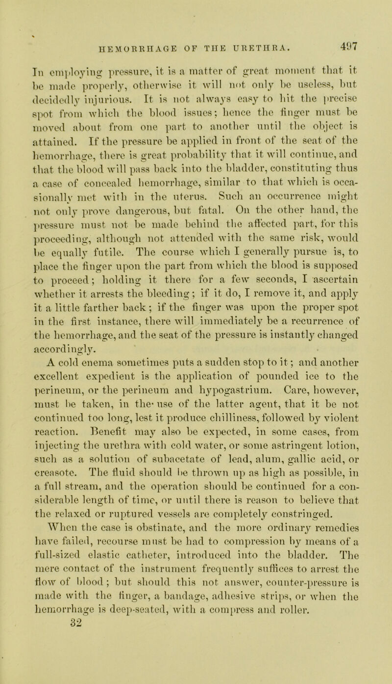 In em}»loyiii2: pressure, it is a matter of great moment that it be made properly, otherwise it will not only he useless, hut decidedly injurious. It is not always easy to hit the j)recise spot from which the blood issues; hence the finger must he moved about from one part to another until the oh/iect is attained. If the pressure he applied in front of the seat of the liemorrhage, there is great probability that it will continue, and that the blood will pass hack into the bladder, constituting thus a case of concealed hemorrhage, similar to tliat which is occa- sional! v met with in the uterus. Such an occurrence mig’ht not only prove dangerous, but fatal. On the other hand, the pressure must not be made behind the affected part, for this proceeding, although not attended with the same risk, would be equally futile. The course which I generally pursue is, to place the finger upon the part from whicli the blood is supposed to proceed; holding it there for a few seconds, I ascertain whether it arrests the bleeding; if it do, I remove it, and apply it a little farther back; if the finger was upon the proper spot in the first instance, there will immediately be a recurrence of the hemorrhage, and the seat of the pressure is instantly clianged accord ingl}^ A cold enema sometimes puts a sudden stop to it; and another excellent expedient is the application of pounded ice to the perineum, or the perineum and hypogastrium. Care, however, must l)e taken, in the* use of the latter agent, that it be not continued too long, lest it produce chilliness, followed by violent reaction. Benefit may also be expected, in some cases, from injecting the urethra with cold water, or some astringent lotion, such as a solution of subacetate of lead, alum, gallic acid, or creasote. The fluid should he throwui up as high as possible, in a full stream, and the operation should be continued for a con- siderable length of time, or until there is reason to believe that the relaxed or ruptured vessels are completely constringed. When the case is obstinate, and the more ordinary remedies have failed, recourse must be had to compression by means of a full-sized elastic catheter, introduced into the bladder. The mere contact of the instrument frequently suffices to arrest tfje flow of blood ; but should this not answer, counter-pressure is made with the finger, a bandage, adhesive strips, or when the hemorrhage is deep-seated, Avith a coni[)ress and roller. 32