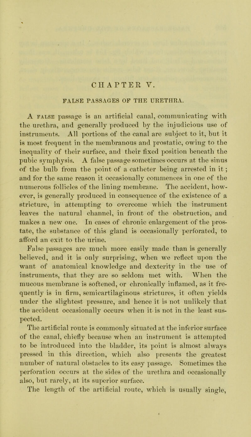 FALSE PASSAGES OF THE URETHRA. A FALSE passage is an artificial canal, communicating with the urethra, and generall}^ produced the injudicious use of instruments. All portions of the canal are snl>ject to it, hut it is most frequent in tlie membranous and prostatic, owing to the inequality of their surface, and their fixed position beneath the pubic symphysis. A false passage sometimes occurs at the sinus of the bulb from the point of a catheter being arrested in it; and for the same reason it occasional!}^ commences in one of the numerous follicles of the lining membrane. The accident, how- ever, is generally produced in consequence of the existence of a stricture, in attempting to overcome which the instrument leaves the natural channel, in front of the obstruction, and makes a new one. In cases of chronic enlargement of the pros- tate, the substance of this gland is occasionally perforated, to afford an exit to the urine. False passages are much more easily made than is generally believed, and it is only surprising, when we reflect upon the want of anatomical knowledge and dexterity in the use of instruments, that they are so seldom met with. When the mucous membrane is softened, or chronically inflamed, as it fre- quently is in firm, semicartilaginous strictures, it often yields under the slightest pressure, and hence it is not unlikely that the accident occasionally occurs when it- is not in the least sus- pected. The artificial route is commonly situated at the inferior surface of the canal, chiefly because when an instrument is attempted to be introduced into the bladder, its point is almost always pressed in this direction, which also presents the greatest number of natural obstacles to its easy passage. Sometimes the perforation occurs at the sides of the urethra and occasionally also, but rarely, at its superior surface. The length of the artificial route, which is usually single.