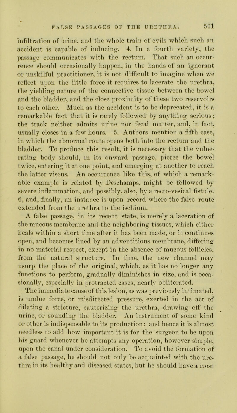 infiltration of urine, and the whole train of evils which such an accident is capable of inducing. 4. In a fourth variety, the passage communicates with the rectum. That such an occnr- I'ence should occasionally happen, in the hands of an ignorant or unskilful practitioner, it is not difficult to imagine wlien we reflect upon the little force it requires to lacerate the urethra, the yielding nature of the connective tissue between the bowel and the bladder, and the close proximity of these two reservoirs to each other. Much as the accident is to be deprecated, it is a remarkable fact that it is rarely followed by anytliing serious; the track neither admits urine nor fecal matter, and, in fact, usually closes in a few hours. 5. Authors mention a fifth case, in which the abnormal route opens both into the rectum and the bladder. To produce this result, it is necessary that the vulne- rating body should, in its onward passage, pierce the bowel twice, entering it at one j)oint, and emerging at another to reach the latter viscus. An occurrence like this, of which a remark- able example is related bj' Deschamps, might be followed hy severe inflammation, and possibly, also, by a recto-vesical fistule. 6, and, finally, an instance is upon record where the false route extended from the urethra to the ischium. A false passage, in its recent state, is merely a laceration of the mucous membrane and the neighborino; tissues, which either heals within a short time after it has been made, or it continues open, and becomes lined by an adventitious membrane, ditiering in no material respect, except in the absence of mucous follicles, from the natural structure. In time, the new channel may usurp the place of the original, which, as it has no longer any functions to perform, gradually diminishes in size, and is occa- sionally, especiall}^ in protracted cases, nearly obliterated. The immediate cause of this lesion, as was previously intimated, is undue force, or misdirected pressure, exerted in the act of dilating a stricture, cauterizing the urethra, drawing off the urine, or sounding the bladder. An instrument of some kind or other is indispensable to its production; and hence it is almost needless to add how important it is for the surgeon to be upon his guard whenever he attempts any operation, however simple, upon the canal under consideration. To avoid the formation of a false passage, he should not only be acquainted with the ure- thra in its healthy and diseased states, but he should have a most