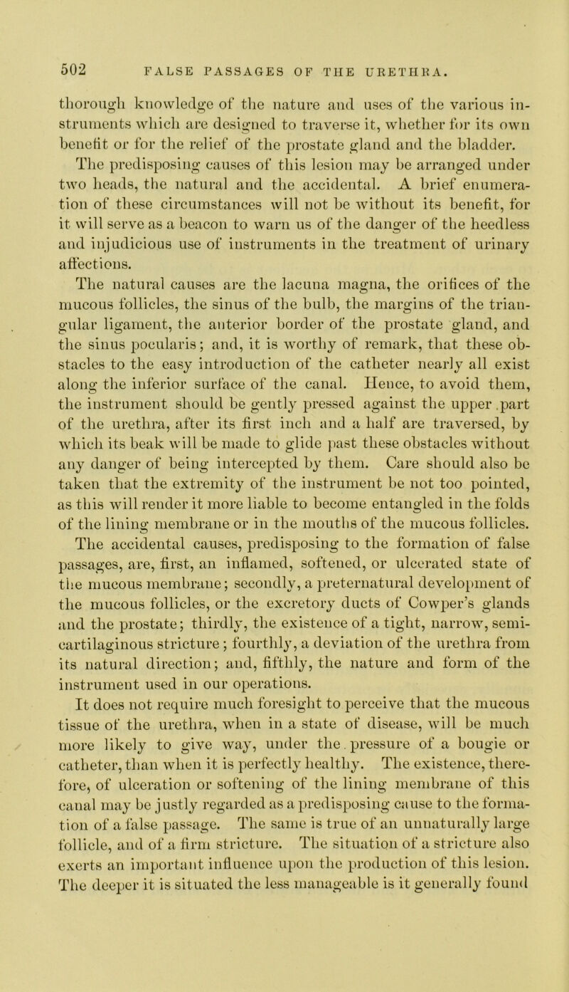 tliorougli knowledge of the nature and uses of the various in- struments which are designed to traverse it, whether for its own benetit or for the relief of the prostate gland and tlie bladder. The predisposing causes of this lesion may be arranged under two heads, the natural and the accidental. A brief enumera- tion of these circumstances will not he Avithout its benefit, for it will serve as a beacon to warn us of the danger of the heedless and injudicions use of instruments in the treatment of urinary affections. The natural causes are the lacuna raagna, the orifices of the mucous follicles, the sinus of the bulb, the margins of the trian- gular ligament, the anterior border of the prostate gland, and the sinus pocularis; and, it is worthy of remark, that these ob- stacles to the easy introduction of the catheter nearly all exist along the inferior surface of the canal. Hence, to avoid them, the instrument should be gently pressed against the upper .part of the urethra, after its first inch and a half are traversed, by which its beak will be made to glide past these obstacles Avithout any danger of being intercepted by them. Care should also be taken that the extremity of the instrument be not too pointed, as this will render it more liable to become entangled in the folds of the lining membrane or in the mouths of the mucous follicles. The accidental causes, predisposing to the formation of false passages, are, first, an inflamed, softened, or ulcerated state of the mucous membrane; secondly, a preternatural deA^elopment of the mucous follicles, or the excretory ducts of Cowper’s glands and the prostate; thirdly, the existence of a tight, narrow, semi- cartilaginous stricture ; fourthly, a deviation of the urethra from its natural direction; and, fifthly, the nature and form of the instrument used in our operations. It does not require much foresight to perceive that the mucous tissue of the urethra, Avhen in a state of disease, AAdll be much more likely to give way, under the . pressure of a bougie or catheter, than when it is perfectly healthy. The existence, there- fore, of ulceration or softening of the lining membrane of this canal may be justly regarded as a predisposing cause to the forma- tion of a false passage. The same is true of an unnaturally large follicle, and of a firm stricture. The situation of a stricture also exerts an important influence upon the production of this lesion. The deeper it is situated the less manageable is it generally found