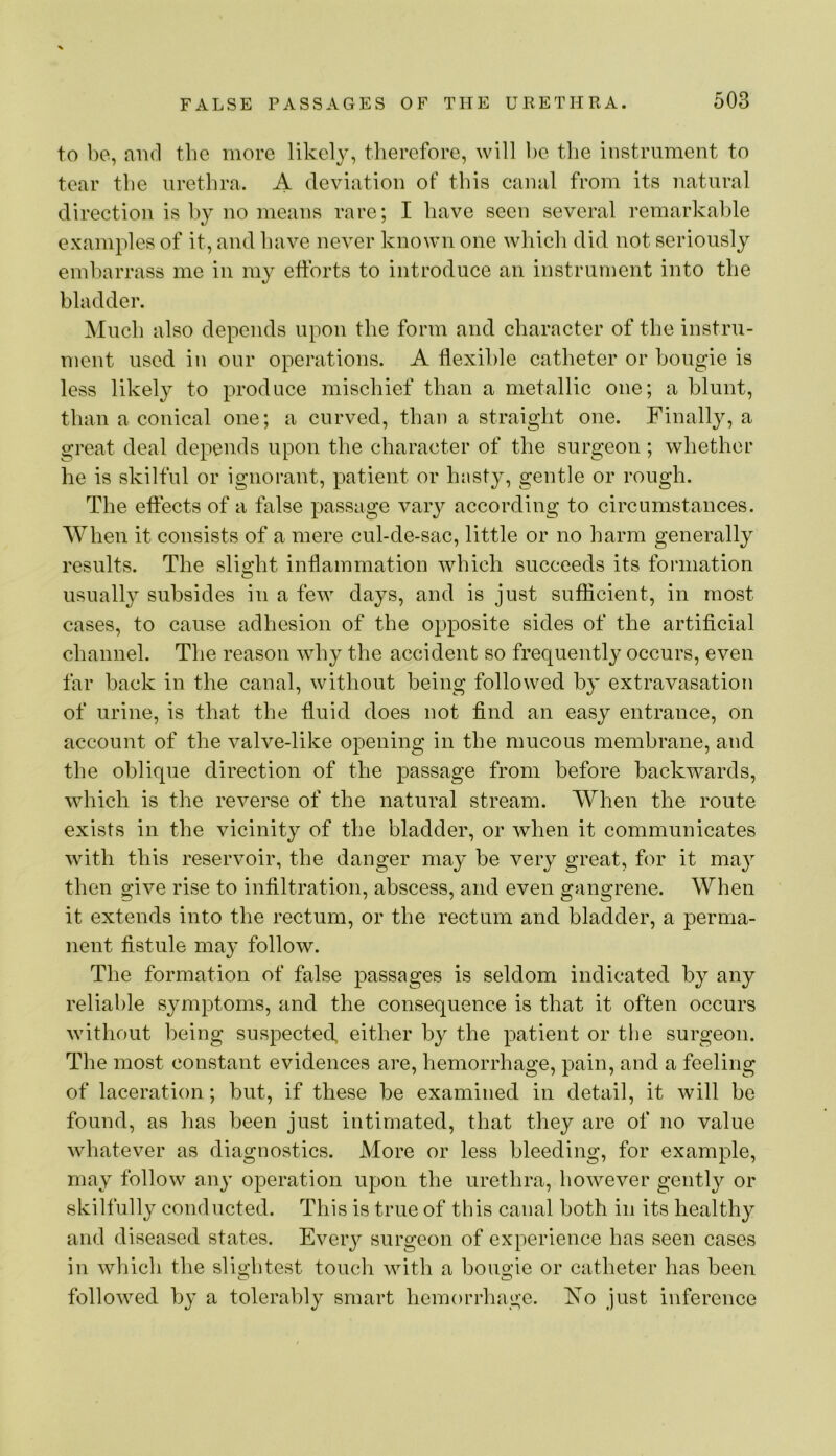 to 1)0, mid the more likcl}^ therefore, will he the instrument to tear the urethra. A deviation of this canal from its natural direction is l)y no means rare; I have seen several remarkable examples of it, and have never known one which did not seriously embarrass me in my efforts to introduce an instrument into the bladder. Much also depends upon the form and character of the instru- ment used in our operations. A ffexihle catheter or bougie is less likely to produce mischief than a metallic one; a blunt, than a conical one; a curved, than a straight one. Finally, a great deal depends upon the character of the surgeon; whether he is skilful or ignorant, patient or hasty, gentle or rough. The effects of a false passage vary according to circumstances. When it consists of a mere cul-de-sac, little or no harm generally results. The sliMit inflammation which succeeds its formation usually subsides in a few days, and is just sufficient, in most cases, to cause adhesion of the opposite sides of the artificial channel. The reason why the accident so frequently occurs, even far back in the canal, without being followed by extravasation of urine, is that the fluid does not find an easy entrance, on account of the valve-like opening in the mucous membrane, and the oblique direction of the passage from before backwards, which is the reverse of the natural stream. When the route exists in the vicinity of the bladder, or when it communicates with this reservoir, the danger may be very great, for it may then give rise to infiltration, abscess, and even gangrene. When it extends into the rectum, or the reetum and bladder, a perma- nent fistule may follow. The formation of false passages is seldom indicated by any reliable symptoms, and the consequence is that it often occurs without being suspected, either by the patient or the surgeon. The most constant evidences are, hemorrhage, pain, and a feeling of laceration; but, if these be examined in detail, it will be found, as has been just intimated, that they are of no value whatever as diagnostics. More or less bleeding, for example, may follow any operation upon the urethra, however gently or skilfully conducted. This is true of this canal both in its healthy and diseased states. Every surgeon of experience has seen cases in which the slio;htest touch with a bouo’ie or catheter has been o O followed by a tolerably smart hemorrhage. No just inference