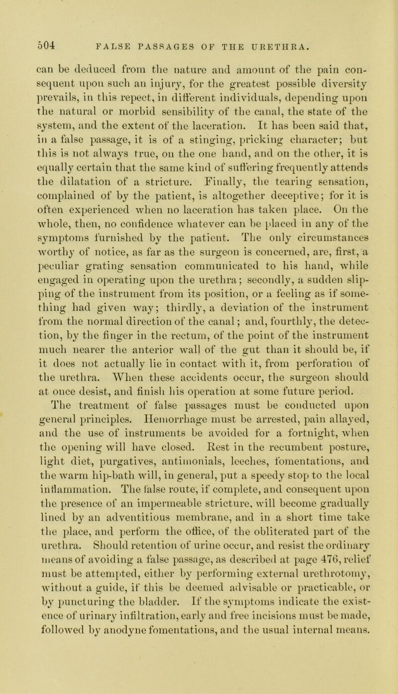 can be deduced from tlie nature and amount of the pain con- sequent upon such an injury, for tlic greatest possible diversity prevails, in this repect, in different individuals, depending upon the natural or morbid sensibility of the canal, the state of the system, and the extent of the laceration. It has been said that, in a false passage, it is of a stinging, pricking character; but this is not always true, on the one hand, and on the otlier, it is equall}^ certain that the same kind of suffering frequently attends the dilatation of a stricture. Finally, the tearing sensation, compffained of by the patient, is altogether deceptive; for it is often experienced when no laceration has taken place. On the whole, then, no confidence whatever can be [daced in any of the symptoms furnished by the patient. The only circumstances Avorthy of notice, as far as the surgeon is concerned, are, first, a peculiar grating sensation communicated to his hand, Avhile engaged in operating upon the urethra; secondly, a sudden slip- ping of the instrument from its position, or a feeling as if some- thing had given Avay; thirdly, a deviation of the instrument from the normal direction of the canal; and, fourthly, the detec- tion, by the finger in the rectum, of the point of the instrument much nearer the anterior wall of the gut than it should be, if it does not actually lie in contact with it, from perforation of the urethra. When these accidents occur, the surgeon should at once desist, and finish his operation at some future period. The treatment of false pjassages must be conducted upon general principles. Hemorrhage must be arrested, pain allayed, and the use of instruments be avoided for a fortnight, Avhen the opening will have closed. Rest in the recumbent posture, light diet, purgatives, antimonials, leeches, fomentations, and the Avarm hip-bath Avill, in general, put a speedy stop to the local inti animation. The false route, if complete, and consequent upon the presence of an impermeable stricture, will become gradually lined by an adventitious membrane, and in a short time take the place, and perform the oflice, of the obliterated part of the urethra. Should retention of urine occur, and resist the ordinary means of avoiding a false passage, as described at page 476, relief must be attempted, either by performing external urethrotomy, AAuthout a guide, if this be deemed advisable or practicable, or by puncturing the bladder. If the symptoms indicate the exist- ence of urinary infiltration, early and free incisions must be made, folloAved by anodyne fomentations, and the usual internal means.