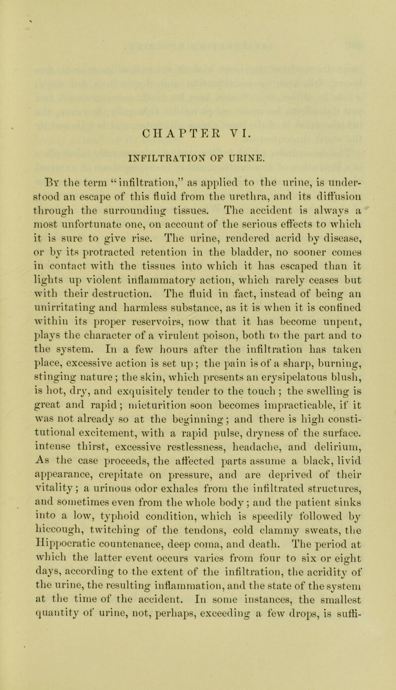 INFILTRA.TION OF URINE. P)Y the term “infiltration,” as applied to the nrine, is under- stood an escape of this fluid from the urethra, and its diffusion through the surrounding tissues. The accident is always a most unfortunate one, on account of the serious effects to which it is sure to give rise. The urine, rendered acrid by disease, or by its protracted retention in the bladder, no sooner comes in contact with the tissues into which it has escaped than it lights up violent infiammatory action, which rarely ceases but with their destruction. The fluid in fact, instead of being an unirritating and harmless substance, as it is when it is confined within its proper reservoirs, now that it has become unpent, plays the character of a virulent poison, both to the part and to the system. In a few hours after the infiltration has taken place, excessive action is set up; the pain is of a sharp, burning, stinging nature ; the skin, which presents an erysipelatous blush, is hot, dry, and exquisitely tender to the touch ; the swelling is great and rapid; micturition soon becomes impracticable, if it was not already so at the beginning; and there is high consti- tutional excitement, with a rapid pulse, dryness of the surface, intense thirst, excessive restlessness, headache, and delirium. As the case proceeds, the affected parts assume a black, livid appearance, crepitate on pressure, and are deprived of tlieir vitality; a urinous odor exhales from the infiltrated structures, and sometimes even from the whole body ; and the patient sinks into a low, typhoid condition, which is speedily followed by hiccough, twitching of the tendons, cold clammy sweats, the Hippocratic countenance, deep coma, and death. The period at which the latter event occurs varies from four to six or eight days, according to the extent of the infiltration, the acridity of the urine, the resulting inflammation, and the state of the system at the time of the accident. In some instances, the smallest quantity of urine, not, perhaps, exceeding a few drops, is sufii-