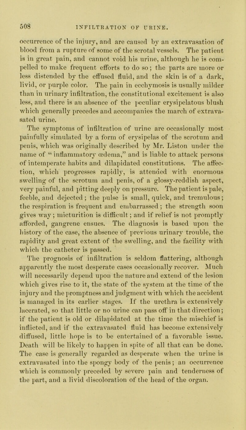 occurrence of tlie injurj, and are caused by an extravasation of blood from a rupture of some of tbe scrotal vessels. The patient is ill great pain, and cannot void liis urine, although he is com- pelled to make frequent efforts to do so; the parts are more or less distended by the effused fluid, and the skin is of a dark, livid, or purple color. The pain in ecchymosis is usually milder than in urinary infiltration, the constitutional excitement is also less, and there is an absence of the peculiar erysipelatous blush Avhich generally precedes and accompanies the march of extrava- sated urine. The symptoms of infiltration of urine are occasionally most painfully simulated by a form of eiysipelas of the scrotum and penis, which was originally described by Mr. Liston under the name of “ inflammatory oedema,” and is liable to attack persons of intemperate habits and dilapidated constitutions. The affec- tion, which progresses rapidly, is attended with enormous swelling of the scrotum and penis, of a glossy-reddish aspect, very painful, and pitting deeply on pressure. The patient is pale, feeble, and dejected ; the pulse is small, quick, and tremulous; the respiration is frequent and embarrassed; the strength soon gives way ; micturition is difficult; and if relief is not promptly afforded, gangrene ensues. The diagnosis is based upon the history of the case, the absence of previous urinary trouble, the rapidity and great extent of the swelling, and the facility with which the catheter is passed. The prognosis of infiltration is seldom flattering, although apparently the most desperate cases occasionally recover. Much will necessarily depend upon the nature and extend of the lesion which gives rise to it, the state of the system at the time of the injury and the promptness and judgment with which the accident is managed in its earlier stages. If the urethra is extensively lacerated, so that little or no urine can pass off in that direction; if the patient is old or dilapidated at the time the mischief is inflicted, and if the extravasated fluid has become extensively diffused, little hope is to be entertained of a favorable issue. Death will be likely to happen in spite of all that can be done. The case is generally regarded as desperate when the urine is extravasated into the spongy bodj^ of the penis; an occurrence wliicli is commonly preceded by severe pain and tenderness of the part, and a livid discoloration of the head of the organ.