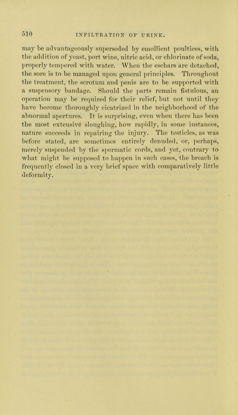 may be advantageously snpei’seded by emollient poultices, with the addition of yeast, port wine, nitric acid, or chlorinate of soda, properly tempered with water. When the eschars are detached, the sore is to be managed upon general principles. Throughout the treatment, the scrotum and penis are to be supported with a suspensory bandage. Should the parts remain fistulous, an operation may be required for their relief, but not until they have become thoroughly cicatrized in the neighborhood of the abnormal apertures. It is surprising, even when there has been the most extensive sloughing, how rapidly, in some instances, nature succeeds in repairing the injury. The testicles, as was before stated, are sometimes entirely denuded, or, perhaps, merely suspended by the spermatic cords, and }et, contrary to what might be supposed to happen in such cases, the breach is frequently closed in a very brief space with comparatively little deformity.