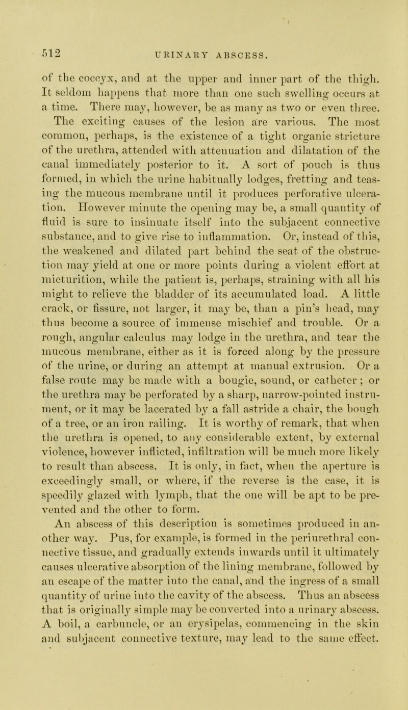 f)12 of tlic coccyx, and at tlie upper and inner part of the thigh. It seldom happens that more tlian one such swelling occurs at a time. Tliere may, however, be as many as two or even tliree. The exciting causes of the lesion are various. The most common, perhaps, is the existence of a tight organic strictui-e of the urethra, attended with attenuation and dilatation of the canal immediate!} posterior to it. A sort of pouch is thus formed, in which the urine habitually lodges, fretting and teas- ing the mucous membrane until it produces perforative ulcera- tion. However minute the opening may be, a small quantity of huid is sure to insinuate itself into the subjacent connective substance, and to give rise to inflammation. Or, instead of this, the weakened and dilated part behind the seat of the obstruc- tion may yield at one or more points during a violent effort at micturition, while the patient is, perhaps, straining with all his might to relieve the bladder of its accumulated load. A little crack, or fissure, not larger, it may be, than a pin’s head, may thus become a source of immense mischief and trouble. Or a rough, angular calculus may lodge in the urethra, and tear the mucous membrane, either as it is forced along by the pressure of the urine, or during an attempt at manual extrusion. Or a false route may be made with a bougie, sound, or catheter; or the urethra may be perforated by a sharp, narrow-pointed instru- ment, or it may be lacerated by a fall astride a chair, the boiio-h of a tree, or an iron railing’. It is worthv of remark, that when the urethra is opened, to any considerable extent, by external violence, however inflicted, infiltration will be much more likely to result than abscess. It is only, in fact, when the aperture is exceedingly small, or where, if the reverse is the case, it is speedily glazed with lymph, that the one will be apt to be pre- vented and the other to form. An abscess of this description is sometimes produced in an- other way. Pus, for example, is formed in the periurethral con- nective tissue, and gradually extends inwards until it ultimately causes ulcerative absorption of the lining membrane, followed by an escape of the matter into the canal, and the ingress of a small quantity of urine into the cavity of the abscess. Thus an abscess that is originall} simple may be converted into a urinary abscess. A boil, a carbuncle, or an erysipelas, commencing in the skin and suhjacent connective texture, may load to the same effect.