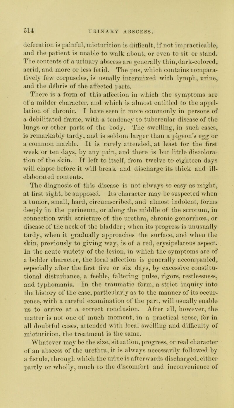 defecation is painful, micturition is difficult, if not impracticable, and the patient is unable to walk about, or even to sit or stand. The contents of a urinary abscess are generall}^ thin, dark-colored, acrid, and more or less fetid. The pus, which contains compara- tively few corpuscles, is usually intermixed with lymph, urine, and the d^ibris of the affected parts. There is a form of this affection in which the symptoms are of a milder character, and which is almost entitled to the appel- lation of clironic. I have seen it more commonly in persons of a debilitated frame, with a tendency to tubercular disease of the lungs or other parts of the body. The swelling, in such cases, is remarkably tardy, and is seldom larger than a pigeon’s egg or a common marble. It is rarely attended, at least for the first week or ten days, by any pain, and there is but little discolora- tion of the skin. If left to itself, from twelve to eighteen days will elapse before it will break and discharge its thick and ill- elaborated contents. The diagnosis of this disease is not always so easy as might, at first sight, be supposed. Its character may be suspected when a tumor, small, hard, circumscribed, and almost indolent, forms deeply in the perineum, or along the middle of the scrotum, in connection with stricture of the urethra, chronic gonorrhoea, or disease of the neck of the bladder; when its progress is unusually tardy, when it gradually approaches the surface, and when the skin, previously to giving way, is of a red, erysipelatous aspect. In the acute variety of the lesion, in which the symptoms are of a bolder character, the local affection is generally accomiianied, especially after the firet five or six days, by excessive constitu- tional disturbance, a feeble, faltering pulse, rigors, restlessness, and typhomania. In the traumatic form, a strict inquiiy into the history of the ease, particularly as to the manner of its occur- rence, with a careful examination of the part, will usually enable us to arrive at a correct conclusion. After all, however, the matter is not one of much moment, in a practical sense, for in all doubtfnl cases, attended with local swelling and difficulty of micturition, the treatment is the same. Whatever may be the size, situation, progress, or real character of an abscess of the urethra, it is always necessarily followed by a fistule, through which the urine is afterwards discharged, either partly or wholly, much to the discomfort and inconvenience of