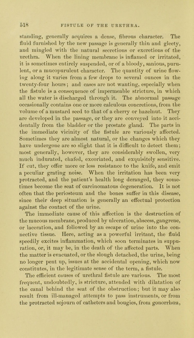 standing, generally acquires a dense, fibrous character. The fluid furnislied by the new passage is generally thin and gleet^q and mingled with the natural secretions or excretions of the urethra. When the lining membrane is inflamed or irritated, it is sometimes entirely suspended, or of a bloody, sanious, puru- lent, or a mucopurulent character. The quantity of urine flow- ing along it varies from a few drops to several ounces in the twenty-four hours; and cases are not wanting, especially when the fistule is a consequence of impermeable stricture, in which all the water is discharged through it. The abnormal passage occasionally contains one or more calculous concretions, from the volume of a mustard seed to that of a cherry or hazelnut. They are developed in the passage, or they are conveyed into it acci- dentally from the bladder or the prostate gland. The parts in the immediate vicinity of the fistule are variously affected. Sometimes they are almost natural, or the changes which they have undergone are so slight that it is difficult to detect them; most generally, however, they are considerably swollen, very much indurated, chafed, excoriated, and exquisitely sensitive. If cut, they offer more or less resistance to the knife, and emit a peculiar grating noise. When the irritation has been very protracted, and the patient’s health long deranged, they some- times become the seat of carcinomatous degeneration. It is not often that the periosteum and the bones suffer in this disease, since their deep situation is generally an effectual protection a2:ainst the contact of the urine. The immediate cause of this affection is the destruction of the mucous membrane, produced by ulceration, abscess, gangrene, or laceration, and followed by an escape of urine into the con- nective tissue. Here, acting as a powerful irritant, the fluid speedily excites inflammation, which soon terminates in suppu- ration, or, it may be, in the death of the affected parts. When the matter is evacuated, or the slough detached, the urine, being no longer pent up, issues at the accidental opening, which now constitutes, in the legitimate sense of the term, a fistule. The efficient causes of urethral fistule are various. The most frequent, undoubtedly, is stricture, attended with dilatation of the canal behind the seat of the obstruction; but it may also result from ill-managed attempts to pass instruments, or from the protracted sojourn of catheters and bougies, from gonorrhoea.
