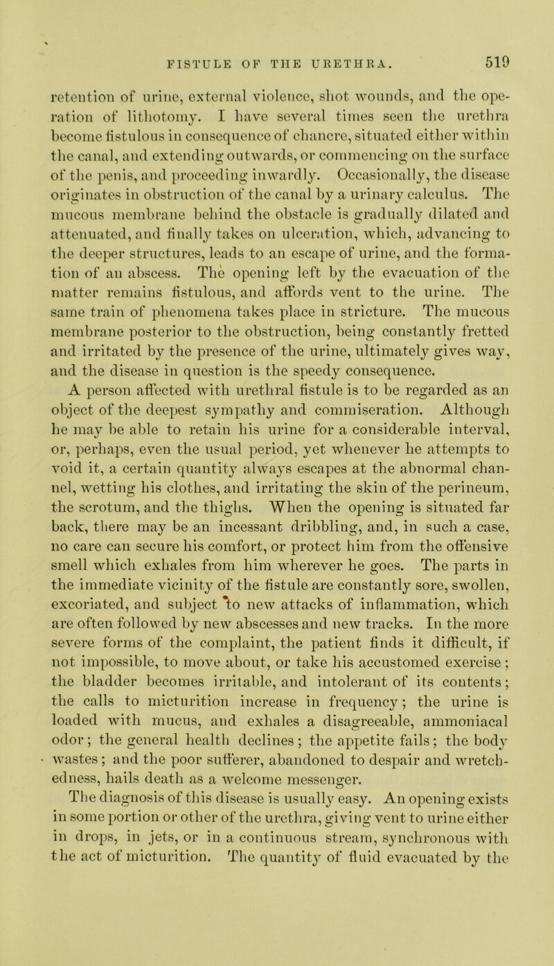 retention of urine, external violence, shot wounds, and the ope- ration of lithotomy. I have several times seen the nretlira become tistnlons in consequence of chancre, situated either witliin the canal, and extending outwards, or commencing on the surface of the penis, and proceeding inwardly. Occasionally, the disease originates in obstruction of the canal by a urinary calculus. The mucous membrane behind the obstacle is gradually dilated and attenuated, and finally takes on ulceration, which, advancing to the deeper structures, leads to an escape of urine, and the forma- tion of an abscess. The opening left by the evacuation of tlie matter remains fistulous, and affords vent to the urine. The same train of phenomena takes place in stricture. The mucous membrane posterior to the obstruction, being constantly fretted and irritated by the presence of the urine, ultimately gives way, and the disease in question is the speedy consequence. A person affected with urethral fistule is to be regarded as an object of the deepest sympathy and commiseration. Although he may be able to retain his urine for a considerable interval, or, perhaps, even the usual period, yet whenever he attempts to void it, a certain quantity always escapes at the abnormal chan- nel, wetting his clothes, and irritating the skin of the perineum, the scrotum, and the thighs. When the opening is situated far back, there may be an incessant dribbling, and, in such a case, no care can secure his comfort, or protect him from the offensive smell which exhales from him wherever he goes. The parts in the immediate vicinity of the fistule are constantly sore, swollen, excoriated, and subject To new attacks of inflammation, which are often followed by new abscesses and new tracks. In the more severe forms of the complaint, the patient finds it difficult, if not impossible, to move about, or take his accustomed exercise; the bladder becomes irrital)le, and intolerant of its contents; the calls to micturition increase in frequency; the urine is loaded with mucus, and exhales a disagreeable, ammoniacal odor; the general health declines ; the appetite fails; the body • wastes ; and the poor sufferer, abandoned to despair and wretch- edness, hails death as a welcome messenger. The diagnosis of this disease is usually easy. An opening exists in some portion or other of the urethra, giving vent to urine either in drops, in jets, or in a continuous stream, synchronous with the act of micturition. The quantity of fluid evacuated by the