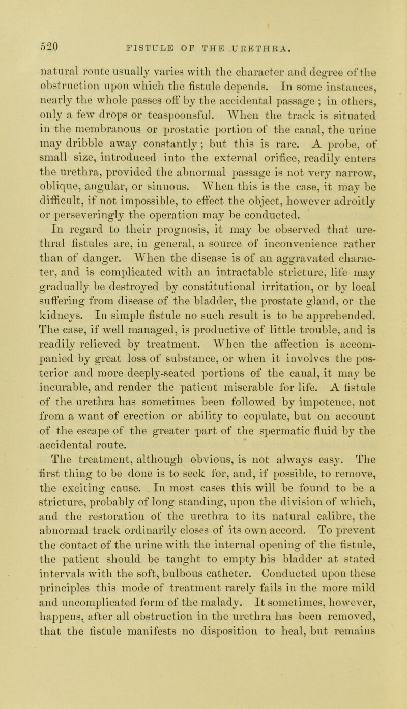 natural route usually varies with the character and degree of the ohstructioii upon which the fistule depends. In some instances, nearly the whole passes off hy the accidental passage ; in others, only a few drops or teaspoonsfid. When the track is situated in the rnemhranous or prostatic portion of the canal, the urine may dribble away constantly; but tliis is rare. A probe, of small size, introduced into the external orifice, readily enters the urethra, provided the abnormal passage is not very narrow, oblique, angular, or sinuous. When this is the case, it may he difficult, if not impossible, to effect the object, however adroitly or perseveringly the operation may he conducted. In regard to their prognosis, it may he observed that ure- thral fistules are, in general, a source of inconvenience rather than of danger. When the disease is of an aggravated charac- ter, and is complicated with an intractable stricture, life may gradually be destroyed hy constitutional irritation, or hy local suffering from disease of the bladder, the prostate gland, or the kidneys. In simple fistule no such result is to he apprehended. The case, if well managed, is productive of little trouble, and is readily relieved by treatment. When the affection is accom- panied hy great loss of substance, or when it involves the pos- terior and more deeply-seated portions of the canal, it may he incurable, and render the patient miserable for life. A fistule of the urethra has sometimes been followed by impotence, not from a want of erection or ability to copulate, but on account of the escape of the greater part of the spermatic fluid by the accidental route. The treatment, although obvious, is not always easy. The first thing to be done is to seek for, and, if possible, to remove, the exciting cause. In most cases this will be found to be a stricture, probably of long standing, upon the division of wldch, and the restoration of the urethra to its natural calibre, the abnormal track ordinarily closes of its own accord. To prevent the contact of the urine with the internal opening of the fistule, the patient should be taught to empty his bladder at stated intervals with the soft, bulbous catheter. Conducted upon these principles this mode of treatment rarely fails in the more mild and uncomplicated form of the malady. It sometimes, however, happens, after all obstruction in the urethra has been removed, that the fistule manifests no disposition to heal, but remains