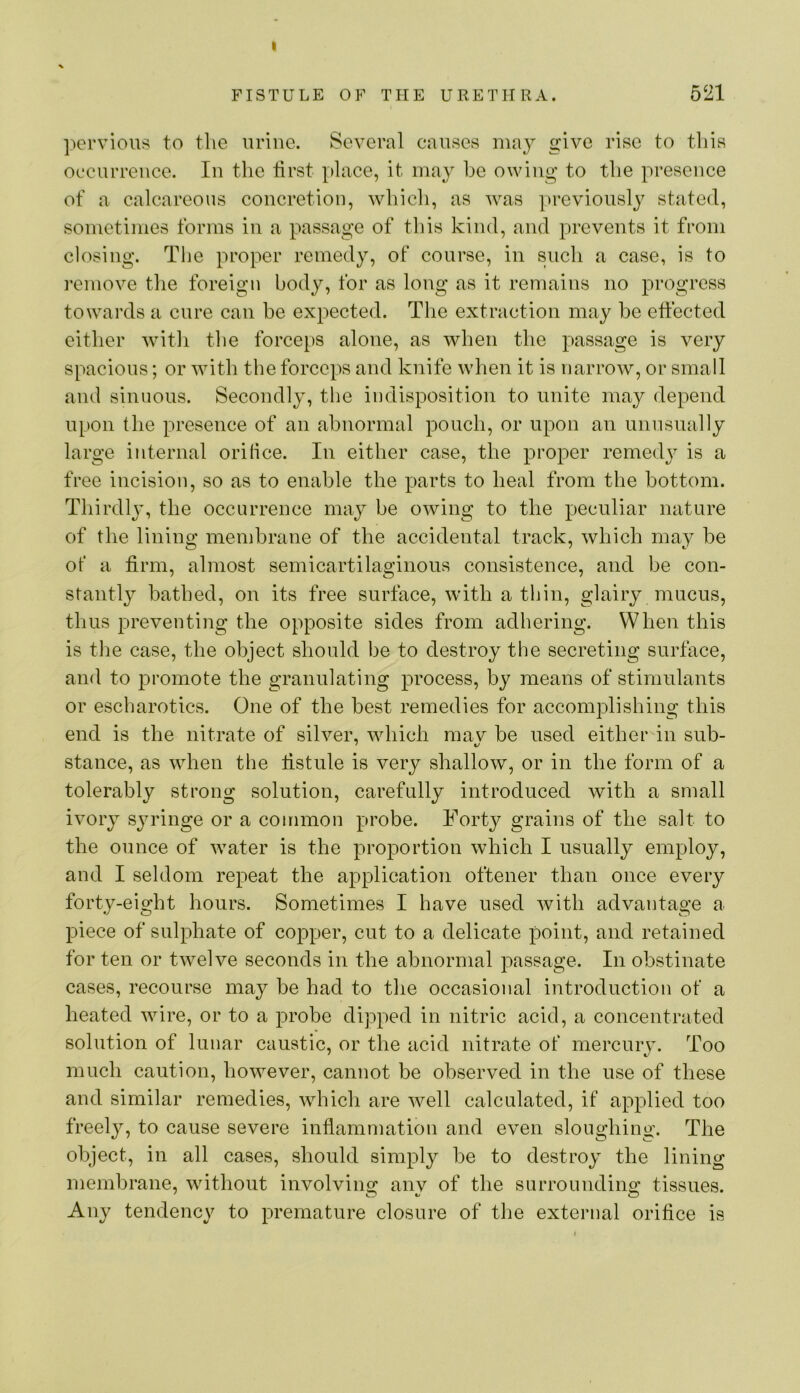 I FISTULE OF THE URETHRA. 521 pervious to the urine. Several causes may give rise to this occurrence. In the tirst place, it may he owing to the presence of a calcareous concretion, which, as was previously stated, sometimes forms in a passage of this kind, and prevents it from closing. The proper remedy, of course, in such a case, is to remove the foreign body, for as long as it remains no progress towards a cure can be expected. The extraction may be effected either witli the forceps alone, as when the passage is very spacious; or with the forceps and knife when it is narrow, or small and sinuous. Secondly, the indisposition to unite may depend upon the presence of an abnormal pouch, or upon an unnsnally large internal orilice. In either case, the proper remedy is a free incision, so as to enable the parts to heal from the bottom. Thirdlj^ the occurrence may be owing to the peculiar nature of the lining membrane of the accidental track, which may be of a firm, almost semicartilaginous consistence, and be con- stantly batbed, on its free surface, with a thin, glairy mucus, thus preventing the opposite sides from adhering. When this is tlie case, the object should be to destroy the secreting surface, and to promote the granulating process, by means of stimulants or escharotics. One of the best remedies for accomplishing this end is the nitrate of silver, which mav be used either in sub- stance, as when the ffstule is very shallow, or in the form of a tolerably strong solution, carefully introduced with a small ivory sju’inge or a common probe. Forty grains of the salt to the ounce of water is the proportion which I usually employ, and I seldom repeat the application oftener than once every forty-eight hours. Sometimes I have used with advantage a piece of sulphate of copper, cut to a delicate point, and retained for ten or twelve seconds in the abnormal passage. In obstinate cases, recourse may be had to the occasional introduction of a heated wire, or to a probe dipped in nitric acid, a concentrated solution of lunar caustic, or the acid nitrate of mercury. Too much caution, however, cannot be observed in the use of these and similar remedies, which are well calculated, if applied too freely, to cause severe inflammation and even sloughing. The object, in all cases, should simply be to destroy the lining membrane, without involvino; any of the surroundino’ tissues. Any tendency to premature closure of tlie external orifice is