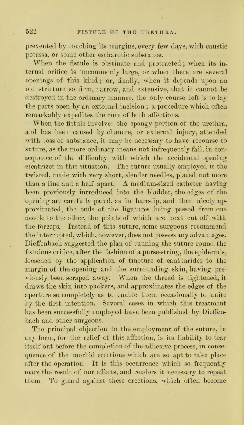 prevented by touching its margins, every few days, with caustic potassa, or some other escharotic substance. When the fistule is obstinate and protracted ; wlien its in- ternal orifice is imcommonl}^ large, or when there are several openings of this kind ; or, finally, when it depends upon an old stricture so firm, narrow, and extensive, that it cannot be destroyed in the ordinary manner, the only course left is to lay the parts open by an external incision ; a procedure which often remarkably expedites the cure of both affections. When the fistule involves the spongy portion of the urethra, and has been caused by chancre, or external injury, attended with loss of substance, it may be necessary to have recourse to suture, as the more ordinary means not infrequently fail, in con- sequence of the difiiculty with which the accidental opening cicatrizes in this situation. The suture usually employed is the twisted, made with very short, slender needles, placed not more than a line and a half apart. A medium-sized catheter having been previously introduced into the bladder, the edges of the opening are carefully pared, as in hare-lip, and then nicely ap- proximated, the ends of the ligatures being passed from one needle to the other, the points of which are next cut off with the forceps. Instead of this suture, some surgeons recommend the interrupted, which, however, does not possess any advantages. Dieftenbach suggested the plan of running the suture round the fistulous orifice, after the fashion of a purse-string, the epidermis, loosened by the application of tincture of cantharides to the margin of the opening and the surrounding skin, having pre- viously been scraped away. When the thread is tightened, it draws the skin into puckers, and approximates the edges of the aperture so completely as to enable them occasionally to unite by the first intention. Several cases in which this treatment has been successfully employed have been published by Dieffen- bach and other suro-eons. O The principal ohjection to the employment of the suture, in any form, for the relief of this affection, is its liability to tear itself out before the completion of the adhesive process, in conse- quence of the morbid erections which are so apt to take place after the operation. It is this occurrence which so frequently mars the result of our efforts, and renders it necessary to repeat them. To guard against these erections, which often become