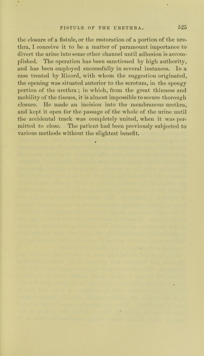 the closure of a fistule,or the restoration of a portion of the ure- thra, I conceive it to be a matter of paramount importance to divert the urine into some other channel until adhesion is accom- plished. The operation has been sanctioned by high authority, and has been employed successfully in several instances. In a case treated by liicord, with whom the suggestion originated, the opening was situated anterior to the scrotum, in the spongy portion of the urethra ; in which, from the great thinness and mobility of the tissues, it is almost impossible to secure thorough closure. He made an incision into tlie membranous urethra, and kept it open for the passage of the whole of the urine until the accidental track was completely united, when it was per- mitted to close. The patient had been previously subjected to various methods without the slightest benefit.