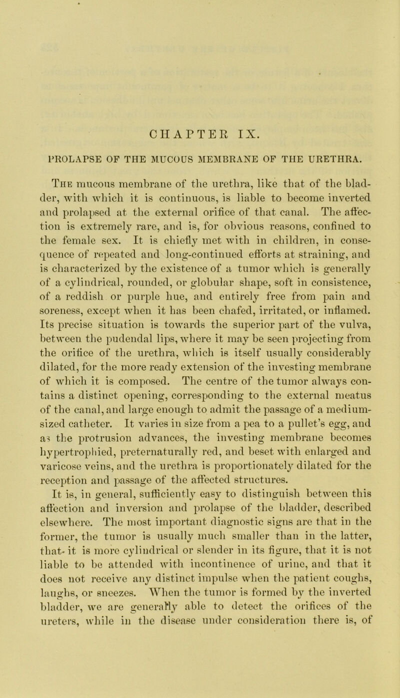 PROLAPSE OF THE MUCOUS MEMBRANE OF THE URETHRA. The mucous membrane of the urethra, like that of the blad- der, with which it is continuous, is liable to become inverted and prolapsed at the external orifice of that canal. The affec- tion is extremely rare, and is, for obvious reasons, confined to the female sex. It is chiefly met with in children, in conse- quence of repeated and long-continued efforts at straining, and is characterized by the existence of a tumor which is generally of a cylindrical, rounded, or globular shape, soft in consistence, of a reddish or purple hue, and entirely free from pain and soreness, except when it has been chafed, irritated, or inflamed. Its precise situation is towards the superior part of the vulva, between the pudendal lips, where it may be seen projecting from the orifice of the urethra, which is itself usually considerably dilated, for the more ready extension of the investing membrane of which it is composed. The centre of the tumor always con- tains a distinct opening, corresponding to the external meatus of the canal, and large enough to admit the passage of a medium- sized catheter. It varies in size from a pea to a pullet’s egg, and as the protrusion advances, the investing membrane becomes hypertrophied, preternaturally red, and beset with enlarged and varicose veins, and the urethra is proportionately dilated for the reception and passage of the affected structures. It is, in general, sufficiently easy to distinguish between this affection and inversion and prolapse of the bladder, described elsewhere. The most important diagnostic signs are that in the former, the tumor is usually much smaller than in the latter, that' it is more cylindrical or slender in its figure, that it is not liable to be attended with incontinence of urine, and that it does not receive any distinct impulse when the patient coughs, laughs, or sneezes. When the tumor is formed by the inverted bladder, we are generally able to detect the orifices of the ureters, while in the disease under consideration tliere is, of
