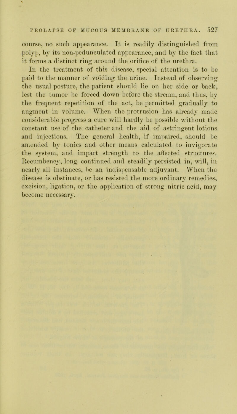 course, no such appearance. It is readily distinguished from polyp, by its non-pedunculated appearance, and by the fact that it forms a distinct ring around the orifice of the urethra. In the treatment of this disease, special attention is to be paid to the manner of voiding the urine. Instead of observing tlie usual posture, the patient should lie on her side or back, lest the tumor be forced down before the stream, and thus, by the frequent repetition of the act, be permitted gradually to augment in volume. When the protrusion has already made considerable progress a cure will hardly be possible without the constant use of the catheter and the aid of astringent lotions and injections. The general health, if impaired, should be amended by tonics and other means calculated to invigorate the system, and impart strength to the affected structures. Eecumbency, long continued and steadily persisted in, will, in nearly all instances, he an indispensable adjuvant. When the disease is obstinate, or has resisted the more ordinary remedies, excision, ligation, or the application of strong nitric acid, may become necessary.