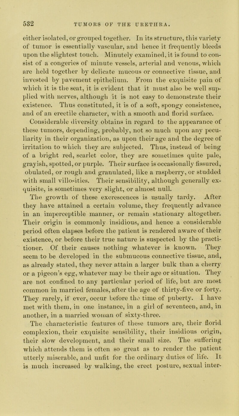 either isolated, or grouped togetlier. In its structure, this variety of tumor is essentially vascular, and hence it frequently bleeds upon the slightest touch. Minutely examined, it is found to con- sist of a congeries of minute vessels, arterial and venous, which are held together by delicate mucous or connective tissue, and invested by pavement epithelium. From the exquisite pain of which it is the seat, it is evident that it must also be well sup- plied with nerves, although it is not easy to demonstrate their existence. Thus constituted, it is of a soft, spongy consistence, and of an erectile character, with a smooth and florid surface. Considerable diversity obtains in regard to the appearance of these tumors, depending, probably, not so much upon any pecu- liarity in their organization, as upon their age and the degree of irritation to which they are subjected. Thus, instead of being of a bright red, scarlet color, they are sometimes quite pale, grayish, spotted, or purple. Their surface is occasionally fissured, obulated, or rough and granulated, like a raspberry, or studded with small villosities. Their sensibility, although generally ex- quisite, is sometimes very slight, or almost null. The growth of these excrescences is usually tardy. After they have attained a certain volume, they frequently advance in an imperceptible manner, or remain stationary altogether. Their origin is commonly insidious, and hence a considerable period often elapses before the patient is rendered aware of their existence, or before their true nature is suspected by the practi- tioner. Of their causes nothing whatever is known. They seem to be developed in the submucous connective tissue, and, as already stated, they never attain a larger bulk than a cherry or a pigeon’s egg, whatever may be their age or situation. They are not confined to any particular period of life, but are most common in married females, after the age of thirty-five or forty. They rarely, if ever, occur before the time of puberty. I have met with them, in one instance, in a girl of seventeen, and, in another, in a married woman of sixty-three. The characteristic features of these tumors are, their florid complexion, their exquisite sensibility, their insidious origin, their slow development, and their small size. The suffering which attends them is often so great as to render the patient utterly miserable, and unfit for the ordinary duties of lite. It is much increased by walking, the erect posture, sexual inter-