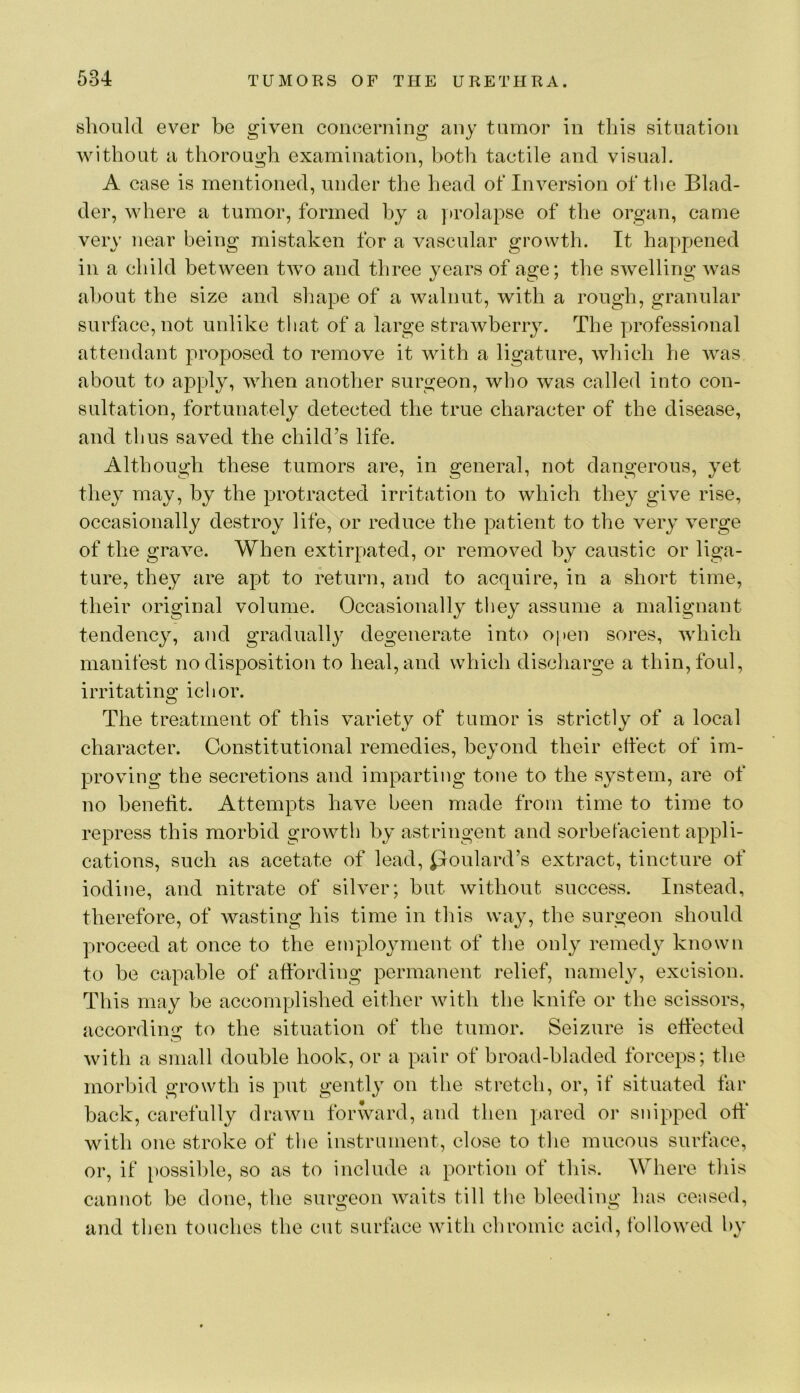 slioiikl ever be given coneerning any tnmor in this situation without a thorough examination, botli tactile and visual. A case is mentioned, under the head of Inversion of tlie Blad- der, where a tumor, formed by a ]>rolapse of the organ, came very near being mistaken for a vascular growth. It happened in a child between two and three years of age; the swelling was about the size and shape of a walnut, with a rough, granular surf}\ce,not unlike that of a large strawberry. The professional attendant proposed to remove it with a ligature, wliich he was about to apply, wlien another surgeon, who was called into con- sultation, fortunately detected the true character of the disease, and thus saved the child’s life. Although these tumors are, in general, not dangerous, yet they may, by the protracted irritation to which they give rise, occasionally destroy life, or reduce the patient to the very verge of the grave. When extirpated, or removed by caustic or liga- ture, they are apt to return, and to acquire, in a short time, their original volume. Occasionally they assume a malignant tendency, and gradually degenerate into open sores, which manifest no disposition to heal, and which discliarge a thin, foul, irritating ichor. The treatment of this variety of tumor is strictly of a local character. Constitutional remedies, beyond their effect of im- proving the secretions and imparting tone to the system, are of no benefit. Attempts have been made from time to time to repress this morbid growth by astringent and sorbefacient appli- cations, such as acetate of lead, ^loulard’s extract, tincture of iodine, and nitrate of silver; but without success. Instead, therefore, of wasting his time in this way, the surgeon should proceed at once to the employment of the only remedy known to be capable of affording permanent relief, namely, excision. This may be accomplished either with the knife or the scissors, according to the situation of the tumor. Seizure is effected with a small double hook, or a pair of broad-bladed forceps; the morbid growth is put gently on the stretch, or, if situated far back, carefully drawn forward, and then pared or snipped off with one stroke of tlie instrument, close to the mucous surface, or, if possible, so as to include a portion of this. Where this cannot be done, the surgeon waits till the bleeding has censed, and then touches the cut surface with chromic acid, followed by