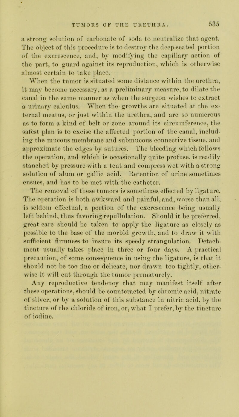 a strons: solution of carbonate of soda to neutralize that ao’ent. The object of this procedure is to destroy tbe deep-seated portion of the excrescence, and, by modifying tbe capillaiy action of tbe part, to guard against its reproduction, which is otherwise almost certain to take place. When the tumor is situated some distance within the urethra, it may become necessary, as a preliminary measure, to dilate tbe canal in the same manner as when thesuro-eon wishes to extract O a urinaiy calculus. When the growths are situated at the ex- ternal meatus, or just within the urethra, and are so numerous as to form a kind of belt or zone around its circumference, the safest plan is to excise the affected portion of tbe canal, includ- ing the mucous membrane and submucous connective tissue, and approximate the edges by sutures. The bleeding which follows tbe operation, and wbich is occasionally quite profuse, is readily stanched by pressure with a tent and compress wet with a strong solution of alum or gallic acid, lletention of urine sometimes ensues, and has to be met with tbe catheter. The removal of these tumors is sometimes effected bj^ ligature. The operation is both awkward and painful, and, worse than all, is seldom effectual, a portion of the excrescence being usually left behind, thus favoring repullulation. Should it be preferred, great care should be taken to apply the ligature as closely as possible to the base of the morbid growth, and to draw it with sufficient firmness to insure its speedy strangulation. Detach- ment usually takes place in three or four days. A practical precaution, of some consequence in using the ligature, is that it should not be too fine or delicate, nor drawn too tightly, other- wise it will cut through the tumor prematurely. An}^ reproductive tendency that may manifest itself after these Operations, should be counteracted by chromic acid, nitrate of silver, or by a solution of this substance in nitric acid, by tbe tincture of tlie chloride of iron, or, what I prefer, by the tincture of iodine.