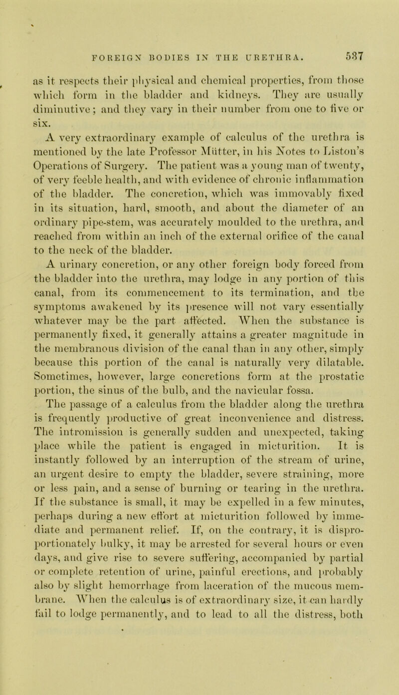 as it respects their pliysical and chemical properties, from tliose whicli form in the hladder and kidneys. They are usually diminutive; and they vary in their number from one to five or six. A very extraordinary example of calculus of the urethra is mentioned by the late Professor Miitter, in his Notes to Liston’s Operations of Surgery. The patient was a young man of twenty, of very feeble health, and with evidence of chronic inflanimation of the l)ladder. The concretion, which was immovably fixed in its situation, hard, smooth, and about the diameter of an ordinary pipe-stem, was accurately moulded to the urethra, and reached from Avithin an inch of the external orilice of the canal to the neck of the bladder. A urinary concretion, or any other foreign body forced from the bladder into the urethra, may lodge in any portion of this canal, from its commencement to its termination, and the symptoms awakened by its ]»resence will not vary essentially Avhatever may be the part affected. When the substance is permanently fixed, it generally attains a greater magnitude in the membranous division of the canal than in any other, simply because this portion of the canal is naturally very dilatable. Sometimes, however, large concretions form at the prostatic portion, the sinus of the bulb, and the navicular fossa. The passage of a calculus from the bladder along the urethra is frequently productive of great inconvenience and distress. The intromission is generally sudden and unexpected, taking place Avhile the patient is engaged in micturition. It is instantly followed by an interruption of the stream of urine, an urgent desire to empty the hladder, severe straining, more or less pain, and a sense of burning or tearing in the urethra. If the substance is small, it may be expelled in a feAv minutes, perhaps during a new effort at micturition folloAved by imme- diate and permanent relief. If, on the contrary, it is dispro- portionately l)ulky, it may be arrested for several hours or eA^en days, and give rise to severe suffering, accompanied by partial or complete retention of urine, painful erections, and probably also by slight hemorrhage from laceration of the mucous mem- brane. When the calculus is of extraordinary size, it can hai dly fail to lodge permanently, and to lead to all the distress, both