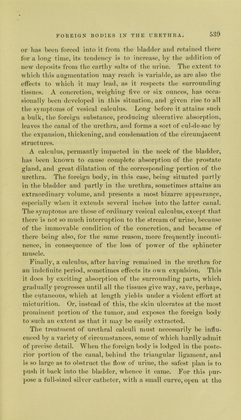 or has been forced into it from the bladder and retained there for a long- time, its tendency is to increase, by the addition of new deposits from the eartliy salts of the urine. The extent to which this augmentation may reach is varial)le, as are also the effects to which it may lead, as it respects the surrounding tissues. A concretion, weighing live or six ounces, has occa- sionally been developed in .this situation, and given rise to all the symptoms of vesical calculus. Long before it attains such a bulk, the foreign substance, producing ulcerative absorption, leaves the canal of the urethra, and forms a sort of cul-de-sac the expansion, thickening, and condensation of the circumjacent structures. A calculus, permantly impacted in the neck of the bladder, has been known to cause complete absorption of the prostate gland, and great dilatation of the corresponding portion of the urethra. The foreign body, in this case, being situated partly in the bladder and partly in the urethra, sometimes attains an extraordinary volume, and presents a most bizarre appearance, especiall}^ when it extends several inches into the latter canal. The symptoms are those of ordinary vesical calculus, except that there‘is not so much interruption to the stream of urine, because of the immovable condition of the concretion, and because of there being also, for the same reason, more frequently inconti- nence, in consequence of the loss ot power of the sphincter muscle. Finally, a calculus, after having remained in the urethra for an indefinite period, sometimes effects its own expulsion. This it does by exciting absorption of tlie surrounding parts, which gradually progresses until all the tissues give way, save, perhaps, the cutaneous, which at length yields under a violent effort at micturition. Or, instead of this, the skin ulcerates at the most prominent portion of the tumor, and exposes the foreign body to such an extent as that it may be easily extracted. The treatment of urethral calculi must necessarily be influ- enced by a variety of circumstanees, some of which hardly admit of precise detail. When the foreign body is lodged in the poste- rior portion of the canal, behind the triangular ligament, and is so large as to obstruct the flow of urine, the safest plan is to push it back into the bladder, whence it came. For this pur- pose a full-sized silver catheter, with a small curve, o[)en at the