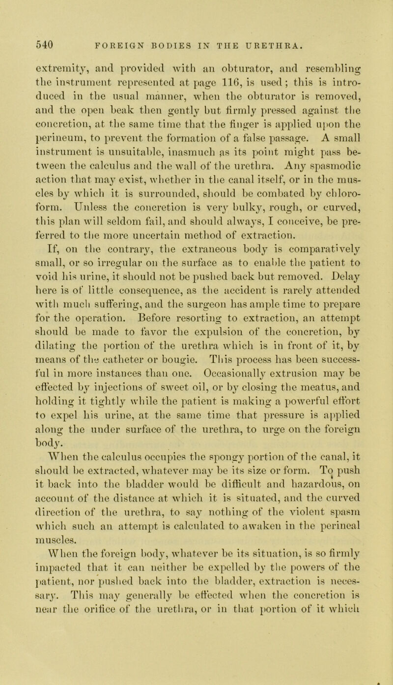 extremity, and provided with an obturator, and resembling the instrument represented at page 116, is used; this is intro- duced in the usual manner, when the obturator is removed, and the open beak then gently but tirmly pressed against the concretion, at the same time that the finger is applied upon the perineum, to prevent the formation of a false passage. A small instrument is unsuital)le, inasmuch as its point might pass be- tween the calculus and the wall of the urethra. Any spasmodic action that may exist, whether in the canal itself, or in the mus- cles by which it is surrounded, should be combated by cldoro- form. Unless the concretion is veiy bulky, rough, or curved, this plan will seldom fail, and should alwa^^s, I conceive, be pre- ferred to the more uncertain method of extraction. If, on the contrary, the extraneous body is comparatively small, or so irregular on the surface as to enal)le the patient to void his urine, it should not be pushed back but removed. Delay here is of little consequence, as the accident is rarely attended with much suffering, and the surgeon has ample time to prepare for the operation. Before resorting to extraction, an attempt should be made to favor the expulsion of the concretion, by dilating the portion of the urethra which is in front of it, by means of the catheter or bougie. This process has been success- ful in more instances than one. Occasionally extrusion may be effected by injections of sweet oil, or by closing the meatus, and holding it tightly while the patient is making a powerful effort to expel his urine, at the same time that pressure is applied along the under surface of the urethra, to urge on the foreign bod}'. When the calculus occupies the spongy portion of the canal, it should he extracted, whatever may be its size or form. To push it back into the bladder would be difficult and hazardous, on account of the distance at which it is situated, and the curved direction of the urethra, to say nothing of the violent spasm which such an attempt is calculated to awaken in the perineal muscles. When the foreign body, whatever be its situation, is so firmly impacted that it can neither be expelled by the powers of the patient, nor pushed back into the bladder, extraction is neces- sary. This may generally lie effected when the conci’ction is near the orifice of the urethra, or in that portion of it which