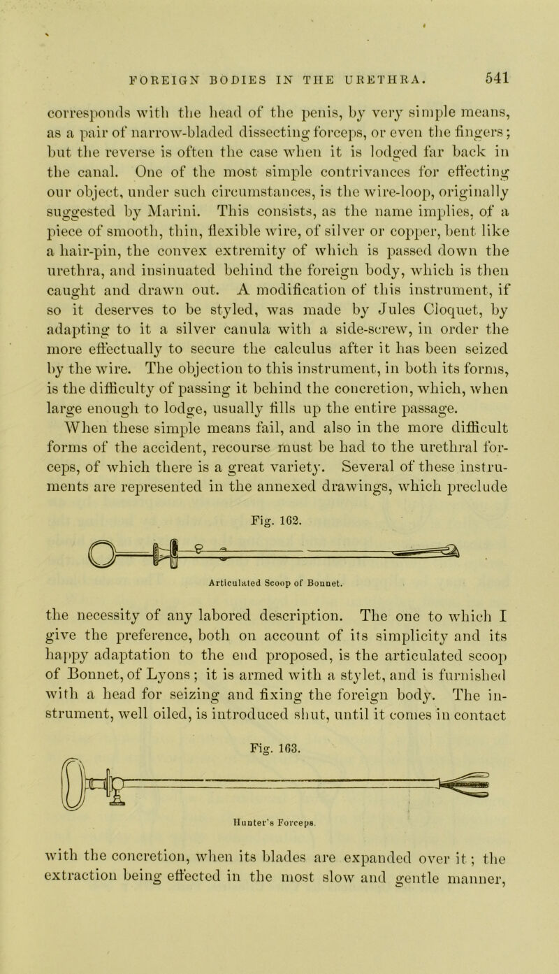 FOREIGN BODIES IN THE URETHRA. 641 corresponds with the head of the penis, by very simple means, as a pair of narrow-bladed dissecting forceps, or even tlie fingers; but the reverse is often the case when it is lodo’ed far back in the canal. One of the most simple contrivances for effecting onr object, under such circumstances, is the wire-loop, originally suggested by Marini. This consists, as the name implies, of a piece of smooth, thin, flexible wire, of silver or copper, bent like a hair-pin, the convex extremity of which is passed down the urethra, and insinuated behind the foreign body, which is then caught and drawn out. A modification of this instrument, if so it deserves to be styled, was made by Jules Cloquet, by adapting to it a silver canula with a side-screw, in order the more effectually to secure the calculus after it has been seized by the wire. The objection to this instrument, in both its forms, is the difficulty of passing it behind the concretion, which, when large enough to lodge, usually fills up the entire passage. When these simple means fail, and also in the more difficult forms of the accident, recourse must be had to the urethral for- ceps, of which there is a great variety. Several of these instru- ments are represented in the annexed drawings, which preclude Fig. 162. Articulated Scoop of Bonnet. the necessity of any labored description. The one to wdiich I give the preference, both on account of its simplicity and its ha}»py adaptation to the end proposed, is the articulated scoop of Bonnet, of Lyons ; it is armed with a stylet, and is furnislied with a head for seizing and fixing the foreign body. The in- strument, well oiled, is introduced shut, until it comes in contact Fig. 163. Hunter’s Forceps. wdth the concretion, when its blades are expanded over it; the extraction being effected in the most slow and gentle manner.