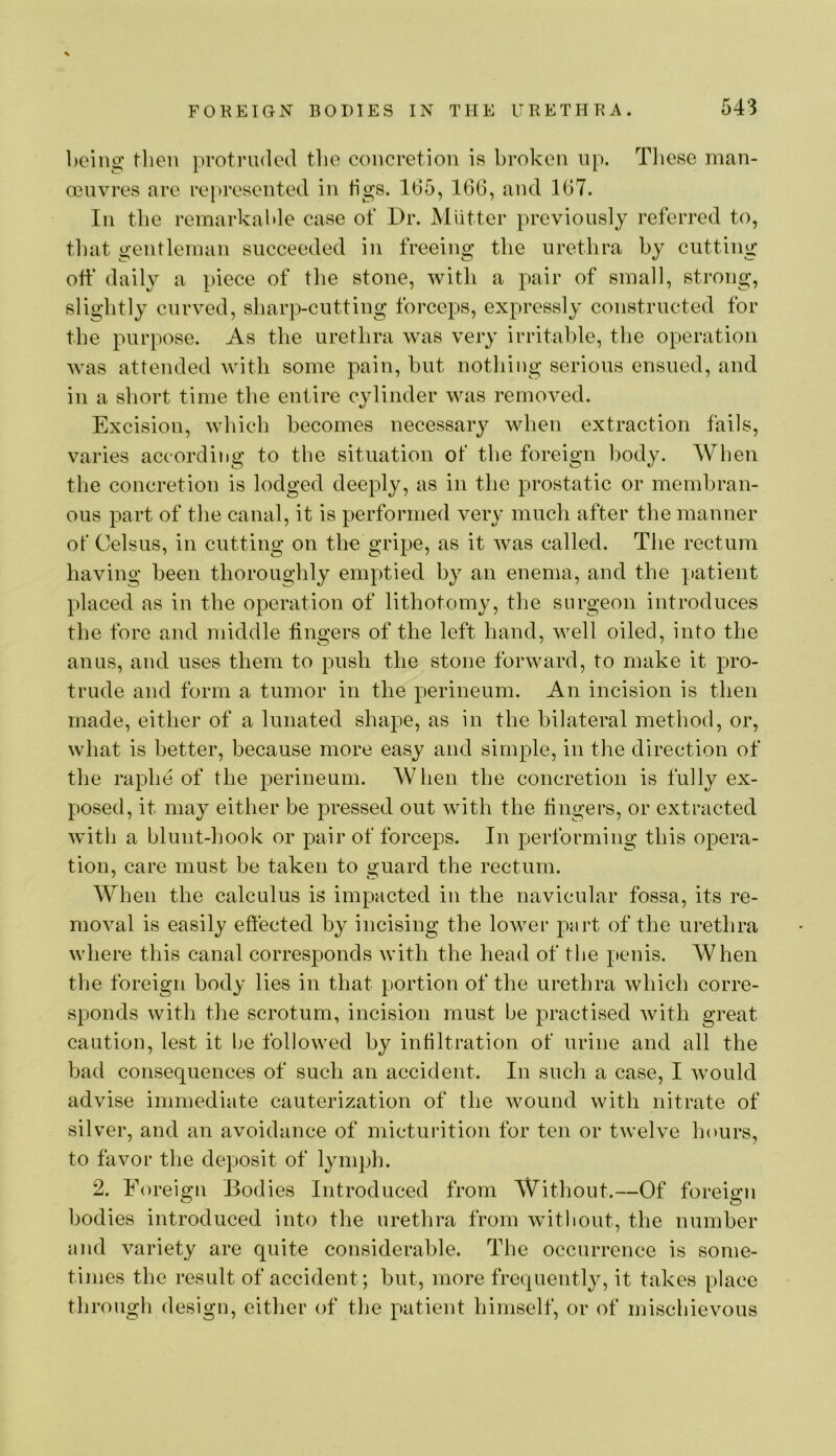 being tlien protruded tlie concretion is broken up. Tliese man- oeuvres are represented in tigs. 165, 166, and 167. In the remarkable case of Dr. Miitter previously referred to, that gentleman succeeded in freeing the urethra by cutting ott‘ daily a piece of the stone, with a pair of small, strong, slightly curved, sharp-cutting forceps, expressly constructed for the purpose. As the urethra was very irritable, the operation was attended with some pain, but nothing serious ensued, and in a short time the entire cylinder was removed. Excision, which becomes necessary when extraction fails, varies according to the situation of the foreign body. When the concretion is lodged deeply, as in the prostatic or membran- ous part of the canal, it is performed very much after the manner of Celsus, in cutting on tho gripe, as it Avas called. The rectum having been thoroughly emptied b}^ an enema, and the patient placed as in the operation of lithotomy, the surgeon introduces the fore and middle fingers of the left hand, well oiled, into the anus, and uses them to push the stone forward, to make it pro- trude and form a tumor in the perineum. An incision is then made, either of a lunated shape, as in the bilateral method, or, what is better, because more easy and simple, in the direction of the raphe of the perineum. When the concretion is fully ex- posed, it may either be pressed out with the fingers, or extracted with a blunt-hook or pair of forceps. In performing this opera- tion, care must be taken to guard the rectum. When the calculus is impacted in the navicular fossa, its re- moA^al is easily effected by incising the lower part of the urethra where this canal corresponds with the head of the penis. When the foreign body lies in that portion of the urethra which corre- sponds with the scrotum, incision must be practised Avith great caution, lest it l)e followed by infiltration of urine and all the bad consequences of such an accident. In such a case, I Avould advise immediate cauterization of the Avound Avith nitrate of silver, and an avoidance of micturition for ten or tAveh^e hours, to favor the deposit of lymj)h. 2. Foreign Bodies Introduced from Without.—Of foreign bodies introduced into the urethra from Avitliout, the number and variety are quite considerable. The occurrence is some- times the result of accident; but, more frequently, it takes place through design, either of the patient himself, or of mischievous