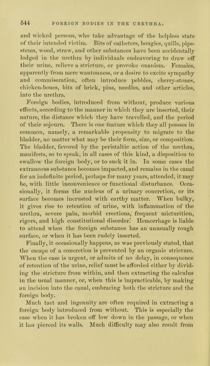 and wicked persons, who take advantage of tlie helpless state of their intended victim. Bits of catheters, bougies, quills, pipe- stems, wood, straw, and other substances have been accidentally lodged in the urethra by individuals endeavoring to draw otf their urine, relieve a stricture, or provoke onanism. Females, apparently from mere wantonness, or a desire to excite sympathy and commiseration, often introduce pebbles, cherry-stones, chicken-bones, bits of brick, pins, needles, and other articles, into the urethra. Foreign bodies, introduced from without, ]3roduce various effects, according to the manner in which they are inserted, their nature, the distance which they have travelled, and the period of their sojourn. There is one ieature which they all possses in common, namely, a remarkable iiropensity to migrate to the bladder, no matter what may be their form, size, or composition. The bladder, favored by the peristaltic action of the urethra, manifests, so to speak, in all cases of this kind, a disposition to swallow the foreign body, or to suck it in. In some cases the extraneous substance becomes impacted, and remains in the canal for an indefinite period, perhaps for many years, attended, it may be, with little inconvenience or functional disturbance. Occa- sionalljq it forms the nucleus of a urinary concretion, or its surface becomes incrusted with earthy matter. When bulky, it gives rise to retention of urine, with inflammation of the urethra, severe pain, morbid erections, frequent micturition, rio-ors, and hi2:h constitutional disorder* ITemorrha2:e is liable to attend when the foreign substance has an unusually rough surface, or when it has been rudely inserted. Finally, it occasionally happens, as was previously stated, that the escape of a concretion is prevented by an organic stricture. When the case is urgent, or admits of no delay, in consequence of retention of the urine, relief must be afforded either by divid- ing the stricture from within, and then extracting the calculus in the usual manner, or, when this is impracticable, by making an incision into the canal, embracing both the stricture and the foreign body. Much tact and ingenuity are often required in extracting a foreign body introduced from without. This is especially the case when it has broken off low down in the passage, or when it has pierced its walls. Much difliculty may also result from