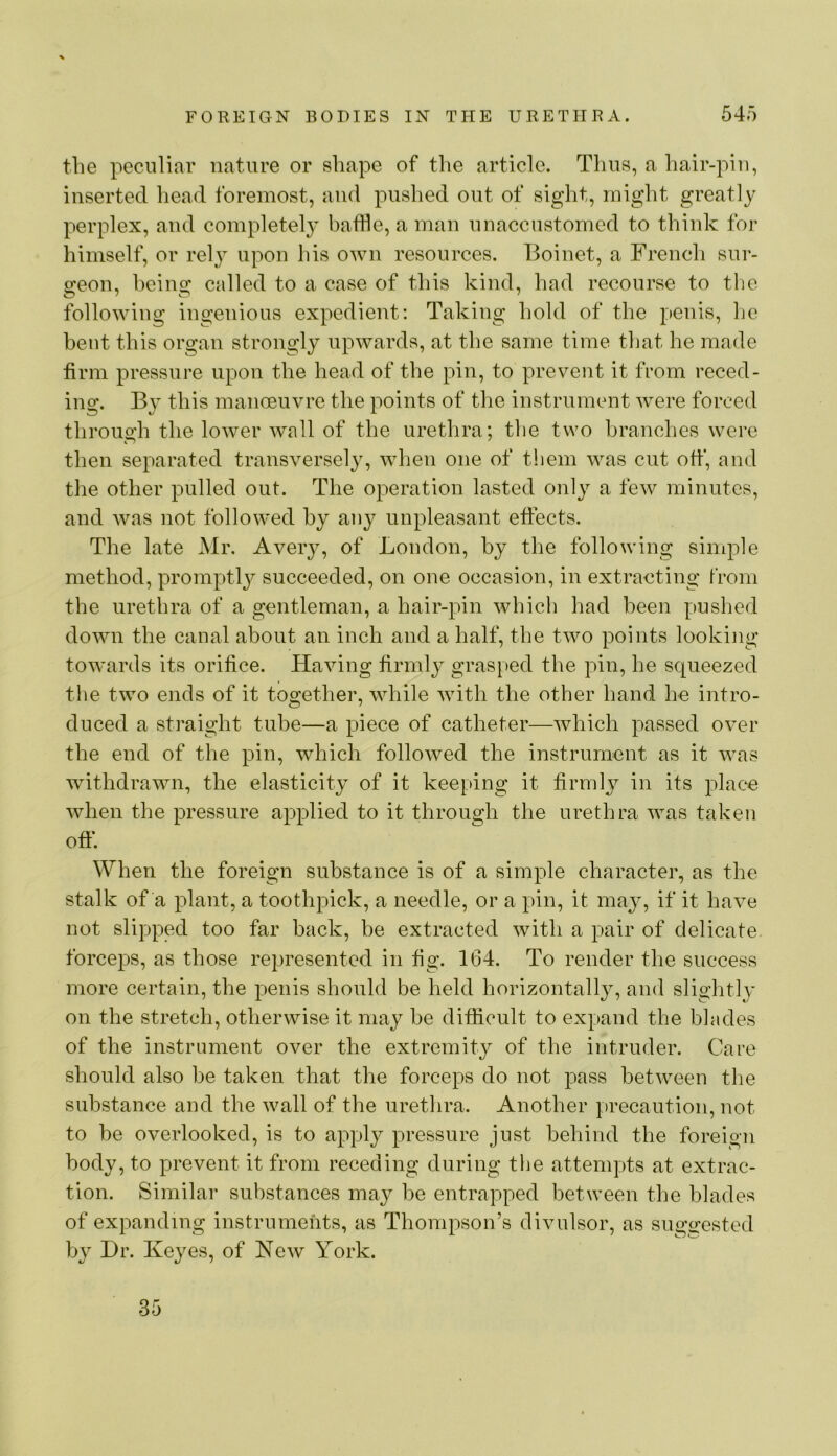 the peculiar nature or shape of the article. Thus, a hair-pin, inserted head foremost, and pushed out of sight, might greatly perplex, and completely baffle, a man unaccustomed to think for himself, or relj^ upon his own resources. Boinet, a French sur- geon, heins: called to a case of this kind, had recourse to tlie following ingenious expedient; Taking hold of the penis, he bent this organ strongly upwards, at the same time that he made firm pressure upon the head of the pin, to prevent it from reced- ing. By this manoeuvre the points of the instrument were forced through the lower wall of the urethra; the two branches were then separated transversely, when one of them was cut offl, and the other pulled out. The operation lasted only a few minutes, and was not followed by any unpleasant effects. The late Mr. Aveiy, of London, by the following simple method, promptl}^ succeeded, on one occasion, in extracting from the urethra of a gentleman, a hair-pin which had been pushed down the canal about an inch and a half, the two points looking towards its orifice. Having firmly grasped the pin, he squeezed the two ends of it together, while wdth the other hand he intro- duced a straight tube—a piece of catheter—which passed over the end of the pin, which followed the instrument as it was withdrawn, the elasticity of it keeping it firmly in its place when the pressure applied to it through the urethra was taken oft*. When the foreign substance is of a simple character, as the stalk of a plant, a toothpick, a needle, or a pin, it majq if it have not slipped too far back, be extracted with a pair of delicate forceps, as those represented in fig. 164. To render the success more certain, the penis should be held horizontally, and slightly on the stretch, otherwise it may be difficult to expand the blades of the instrument over the extremity of the intruder. Care should also be taken that the forceps do not pass between the substance and the wall of the urethra. Another precaution, not to be overlooked, is to apply pressure just behind the foreign body, to prevent it from receding during the attempts at extrac- tion. Similar substances may be entrapped between the blades of expanding instruments, as Thompson’s divulsor, as suggested by Dr. Keyes, of New York. 35