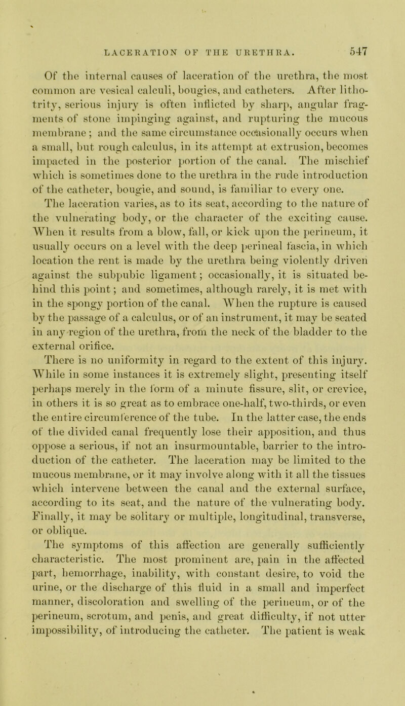 Of the internal causes of laceration of tlie nretlira, tlic most common arc vesical calculi, bougies, and catlietcrs. After litlio- trity, serious injury is often indicted by sharp, angular frag- ments of stone impinging against, and ruptiii'ing the mucous membrane ; and the same circumstance oceasionally occurs when a small, but rough calculus, in its attempt at extrusion, becomes impacted in the posterior portion of the canal. The mischief which is sometimes done to the nretlira in the rude introduction of the catheter, bougie, and sound, is familiar to every one. The laceration varies, as to its seat, according to tlie nature of the vulnerating body, or the character of the exciting cause. AVhen it results from a blow, fall, or kick upon the perineum, it usually occurs on a level with the deep perineal fascia, in which location the rent is made by the urethra being violently driven against the subpubic ligament; occasionally, it is situated be- hind this point; and sometimes, although rarely, it is met with in the spongy portion of the canal. When the rupture is caused by the passage of a calculus, or of an instrument, it may be seated in anj-region of the urethra, from the neck of the bladder to the external oridce. There is no uniformity in regard to the extent of this injury. Wliile in some instances it is extremely slight, presenting itself perhaps merely in the form of a minute fissure, slit, or crevice, in others it is so great as to embrace one-half, two-thirds, or even the entire circumference of the tube. In the latter case, the ends of tbe divided canal frequently lose their apposition, and thus oppose a serious, if not an insurmountable, barrier to the intro- duction of the catheter. The laceration may be limited to the mucous membrane, or it may involve along with it all the tissues which intervene between the canal and the external surface, according to its seat, and the nature of the'vulnerating body. Finally, it may be solitary or multiple, longitudinal, transverse, or oblique. The symptoms of this aftection are generally sufliciently characteristic. The most prominent are, pain in the affected part, hemorrhage, inability, with constant desire, to void the urine, or the discharge of this fluid in a small and imperfect manner, discoloration and swelling of the perineum, or of the perineum, scrotum, and penis, and great difficulty, if not utter impossibility, of introducing the catheter. Tbe patient is weak