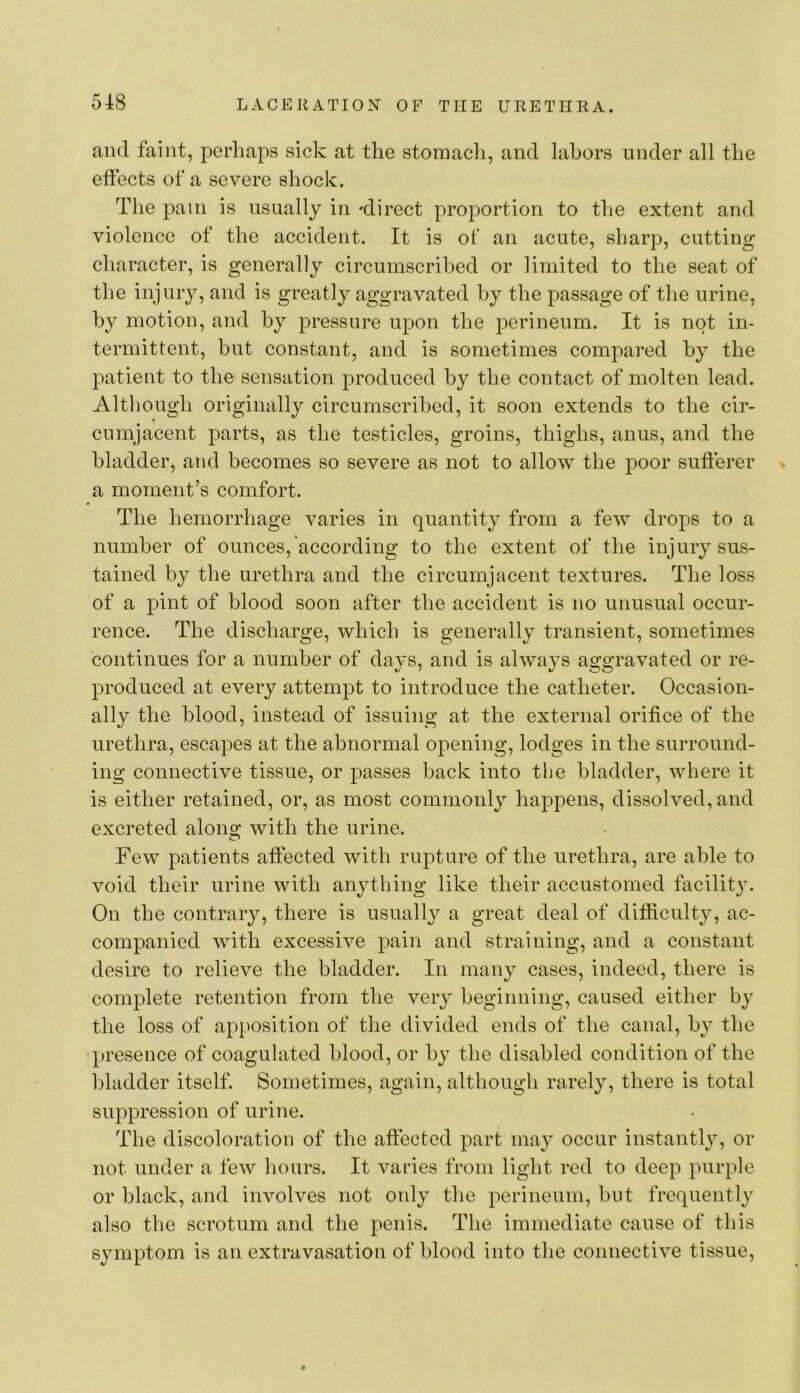 and faint, perhaps sick at the stomach, and labors under all the effects of a severe shock. The pain is usually in 'direct proportion to the extent and violence of the accident. It is of an acute, sharp, cutting character, is generally circumscribed or limited to the seat of the injury, and is greatly aggravated by the passage of the urine, by motion, and by pressure upon the perineum. It is not in- termittent, hut constant, and is sometimes compared by the patient to the sensation produced by the contact of molten lead. Although originally circumscribed, it soon extends to the cir- cumjacent parts, as the testicles, groins, thighs, anus, and the bladder, and becomes so severe as not to allow the poor sufterer » a moment’s comfort. The hemorrhage varies in quantity from a few drops to a number of ounces, according to the extent of the injury sus- tained by the urethra and the circumjacent textures. The loss of a pint of blood soon after the accident is no unusual occur- rence. The discharge, which is generally transient, sometimes continues for a number of days, and is always aggravated or re- produced at every attempt to introduce the catheter. Occasion- ally the blood, instead of issuing at the external orifice of the urethra, esca^^es at the abnormal opening, lodges in the surround- ing connective tissue, or passes back into the bladder, where it is either retained, or, as most commonly happens, dissolved, and excreted along with the urine. Few patients affected with rupture of the urethra, are able to void their urine with an^^thing like their accustomed facility. On the contrary, there is usuall}^ a great deal of difficulty, ac- companied with excessive pain and straining, and a constant desire to relieve the bladder. In many cases, indeed, there is complete retention from the very beginning, caused either by the loss of apposition of the divided ends of the canal, by the presence of coagulated blood, or by the disabled condition of the bladder itself. Sometimes, again, although rarely, there is total suppression of urine. The discoloration of the affected part may occur instantly, or not under a few hours. It varies from light red to deep purple or black, and involves not only the perineum, but frequently also the scrotum and the penis. The immediate cause of this symptom is an extravasation of blood into the connective tissue.