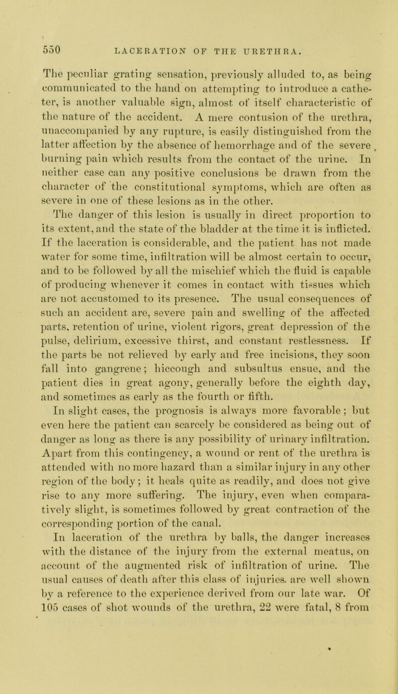 Tlie peculiar grating sensation, })reviously alluded to, as being comminiicated to the hand on attempting to introduce a cathe- ter, is another valuable sign, almost of itself characteristic of the nature of the accident. A mere contusion of the urethra, unaccompanied by any rupture, is easily distinguished from the latter affection by the absence of hemorrhage and of the severe ^ burning pain which results from the contact of the urine. In neither case can any positive conclusions be drawn from the character of the constitutional symptoms, which are often as severe in one of these lesions as in the other. The danger of this lesion is usually in direct proportion to its extent, and the state of the bladder at the time it is inflicted. If the laceration is considerable, and the patient has not made water for some time, inflltration will be almost certain to occur, and to be followed by all the mischief which the fluid is capable of producing whenever it comes in contact with tissues which are not accustomed to its presence. The usual consequences of such an accident are, severe pain and swelling of the affected parts, retention of urine, violent rigors, great depression of the pulse, delirium, excessive thirst, and constant restlessness. If the parts be not relieved by early and free incisions, they soon fall into gangrene; hiccough and subsultus ensue, and the patient dies in great agony, generally before the eighth day, and sometimes as early as the fourth or fifth. In slight cases, the prognosis is always more favorable; but even here the patient can scarcely be considered as being out of danger as long as there is any possibility of urinary infiltration. Apart from this contingency, a wound or rent of the urethra is attended with no more hazard than a similar injury in any other region of the body; it heals quite as readily, and does not give rise to any more suffering. The injury, even when compara- tively slight, is sometimes followed by great contraction of the corresponding portion of the canal. In laceration of the urethra by balls, the danger increases with the distance of the injury from the external meatus, on account of the auo;mented risk of inflltration of urine. The usual causes of death after this class of injuries, are well shown by a reference to the experience derived from our late war. Of 105 cases of shot wounds of the urethra, 22 were fatal, 8 from