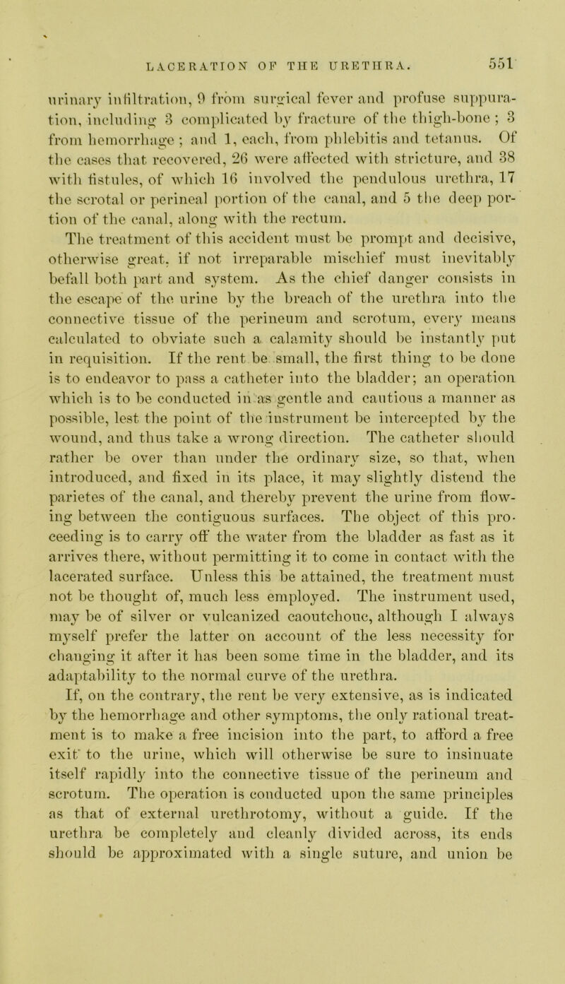 urinary iuHltration, 9 from sui*o’ical fever and profuse suppura- tion, iueludiuo' 3 complicated l)y fracture of the tliigh-l)Oue ; 3 from hemorrhage ; and 1, each, from phleliitis and tetanus. Of the cases that recovered, 2(3 were affected with stricture, and 38 with fistnles, of which 16 involved the pendulous urethra, 17 the scrotal or perineal i)ortion of the canal, and 5 the deep por- tion of the canal, along with the rectum. The treatment of this accident must he prompt and decisive, otherwise great, if not irreparable mischief must inevitably befall both part and system. As the chief danger consists in the escape of the urine by the breach of tlie urethra into the connective tissue of the perineum and scrotum, every means calculated to obviate such a calamity should he instantly put in requisition. If the rent be small, the first thing to be done is to endeavor to pass a catheter into the bladder; an operation which is to he conducted in:as 2;entle and cautious a manner as possible, lest the point of the Instrument be intercepted by the wound, and thus take a Avrong direction. The catheter should rather be over than under the ordinary size, so that, A\dien introduced, and fixed in its place, it may slightly distend the parietes of the canal, and thereby prevent the urine from flow- ing between the contiguous surfaces. The object of this pro- ceeding is to carry off the water from the bladder as fast as it arrives there, without permitting it to come in contact with the lacerated surface. Unless this he attained, the treatment must not he thought of, much less employed. The instrument used, may be of silver or vulcanized caoutchouc, although I always myself prefer the latter on account of the less necessity for chanoino; it after it has been some time in the bladder, and its adaptability to the normal curve of the urethra. If, on the contrary, the rent be very extensive, as is indicated by the hemorrhage and other symptoms, tlie only rational treat- ment is to make a free incision into the part, to afford a free exit* to the urine, which will otherwise be sure to insinuate itself rapidly into the connective tissue of the perineum and scrotum. The operation is conducted upon the same principles as that of external urethrotomy, without a guide. If the urethra be completely and cleanly divided across, its ends should be approximated with a single suture, and union be