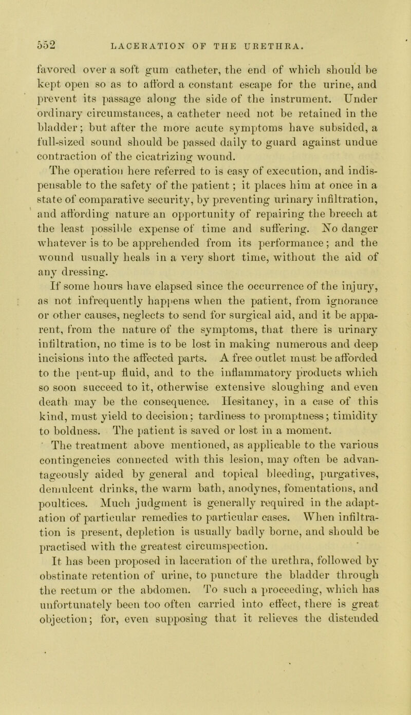 favored over a soft gum catlieter, the end of which should he kept open so as to alibrd a constant escape for the urine, and prevent its passage along the side of the instrument. Under ordinary circumstances, a catheter need not be retained in the bladder; but after the more acute symptoms have subsided, a full-sized sound should be passed daily to guard against undue contraction of the cicatrizing: wound. The operation here referred to is easy of execution, and indis- pensable to the safety of the patient; it places him at once in a state of comparative securit}^, by preventing urinary infiltration, and affording nature an o[)portunity of repairing the breech at the least possible expense of time and sutfering. I^o danger whatever is to he apprehended from its performance; and the wound usually heals in a very short time, without the aid of any dressing. If some hours have elapsed since the occurrence of the injury, as not infrequently happens when the patient, from ignorance or other causes, neglects to send for surgical aid, and it be appa- rent, from the nature of the symptoms, that there is urinary infiltration, no time is to be lost in making numerous and deep incisions into the affected parts. A free outlet must be afforded to the [)ent-up fluid, and to the inflammatory products which so soon succeed to it, otherwise extensive sloughing and even death may be the consequence. Hesitancy, in a case of this kind, must yield to decision: tardiness to promptness; timidity to boldness. The patient is saved or lost in a moment. ‘ The treatment above mentioned, as ap)plicable to the various contingencies connected with this lesion, may often be advan- tageously aided by general and topical bleeding, purgatives, demulcent drinks, the warm bath, anodynes, fomentations, and poultices. Much judgment is generally required in the adapt- ation of particular remedies to particular cases. When infiltra- tion is present, depletion is usually badly borne, and should be practised with the greatest circumspection. It has been proposed in laceration of the urethra, followed by obstinate retention of urine, to puncture the bladder through the rectum or the abdomen. To such a proceeding, which has unfortunately been too often carried into effect, there is great objection; for, even supposing that it relieves the distended