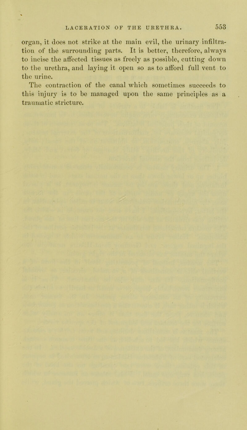 organ, it doOvS not strike at the main evil, the urinary infiltra- tion of the surrounding parts. It is better, therefore, always to incise the affected tissues as freely as possible, cutting down to the urethra, and laying it open so as to afford full vent to the urine. The contraction of the canal which sometimes succeeds to this injuiy is to be managed upon the same principles as a traumatic stricture.