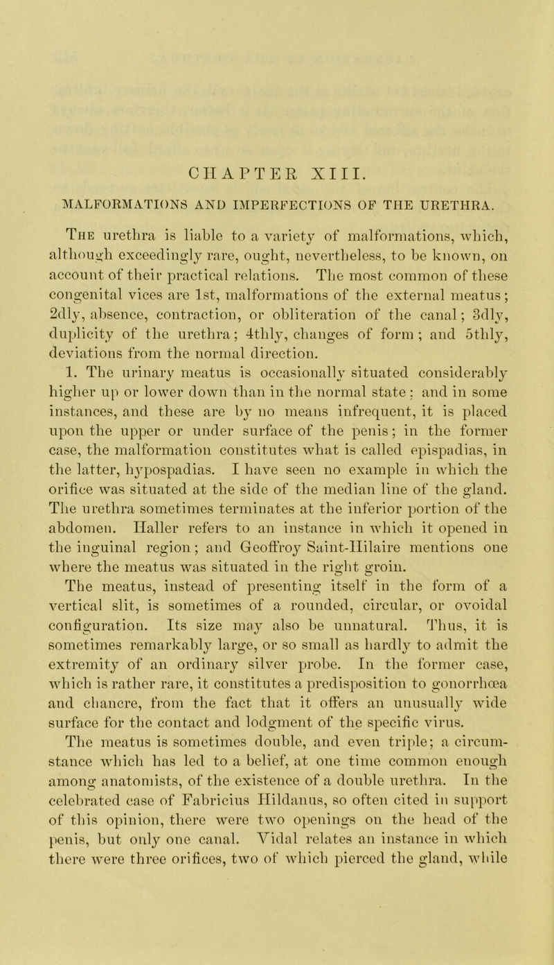 CHAPTER XIII. MALFORMATIONS AND IMPERFECTIONS OF THE URETHRA. The urethra is liable to a variety of malformations, which, although exceedingly rare, ought, nevertheless, to he known, on account of their practical relations. The most common of these congenital vices are 1st, malformations of the external meatus; 2dl3% absence, contraction, or obliteration of the canal; 3dh^, duplicity of the urethra; 4thly, changes of form ; and othly, deviations from the normal direction. 1. The urinary meatus is occasionally situated considerably higher up or lower down than in the normal state ; and in some instances, and these are by no means infrequent, it is placed upon the upper or under surface of the penis; in the former case, the malformation constitutes what is called epispadias, in the latter, hjq^ospadias. I have seen no example in which the orifice was situated at the side of the median line of the gland. The urethra sometimes terminates at the inferior portion of the abdomen. Haller refers to an instance in which it opened in the inguinal region; and Geoffroy Saint-IIilaire mentions one where the meatus was situated in the right groin. The meatus, instead of presenting itself in the form of a vertical slit, is sometimes of a rounded, circular, or ovoidal configuration. Its size may also he unnatural. Thus, it is sometimes remarkably large, or so small as hardly to admit the extremity of an ordinary silver probe. In the former case, which is rather rare, it constitutes a predisposition to gonorrhoea and chancre, from the fact that it offers an unusuallj wide surface for the contact and lodgment of the specific virus. Tlie meatus is sometimes double, and even triple; a circum- stance which has led to a belief, at one time common enough among anatomists, of the existence of a double urethra. In the celebrated case of Fabricius Ilildaniis, so often cited in support of this opinion, there were two openings on the head of the penis, but only one canal. Vidal relates an instance in which there were three orifices, two of which pierced the gland, while