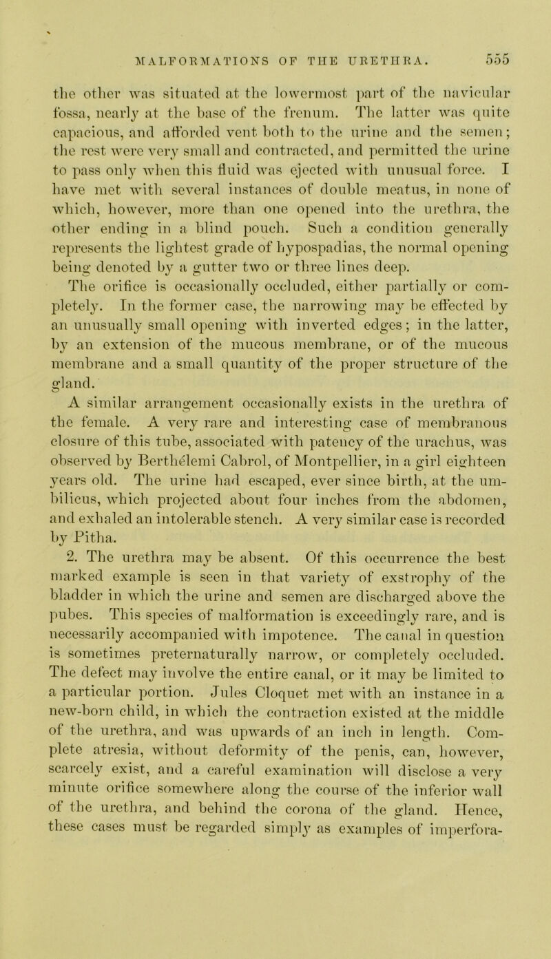 the other was situated at the lowermost ])art of the navicular fossa, iiearl^^ at tlie base of the freimm. The latter was quite capacious, and afforded vent both to the urine and the semen; the rest M^ere very small and contracted, and permitted the urine to pass onl}^ Mdieii this fluid was ejected with unusual force. I have met with several instances of double meatus, in none of which, however, more than one opened into the urethra, the other ending in a blind pouch. Such a condition generally represents the lightest grade of hypospadias, the normal opening being denoted by a gutter two or three lines deep. The orifice is occasionally occluded, either partially or com- pletel}L In the former case, the narrowing may he effected by an unusually small opening with inverted edges; in the latter, by an extension of the mucous membrane, or of the mucous membrane and a small quantity of the proper structure of the gland. A similar arrangement occasionally exists in the urethra of the female. A very rare and interesting case of membranous closure of this tube, associated with patency of the urachus, was observed by Berthelemi Cabrol, of Montpellier, in a girl eighteen years old. The urine had escaped, ever since birth, at the um- bilicus, which projected about four inches from the abdomen, and exhaled an intolerable stench. A very similar case is recorded by Pitha. 2. The urethra may be absent. Of this occurrence the best marked example is seen in that variety of exstrophy of the bladder in which the urine and semen are discharged above the pubes. This species of malformation is exceedingly rare, and is necessarily accompanied with impotence. The canal in question is sometimes preternaturally narrow, or completely occluded. The defect may involve the entire canal, or it may be limited to a particular portion. Jules Cloquet met with an instance in a new-born child, in which the contraction existed at the middle of the urethra, and was upwards of an inch in length. Com- plete atresia, without deformity of the penis, can, however, scarcely exist, and a careful examination will disclose a very minute orifice somewhere along the course of the inferior wall of the urethra, and behind the corona of the gland. Hence, these cases must be regarded simply as exanqfles of imperfora-