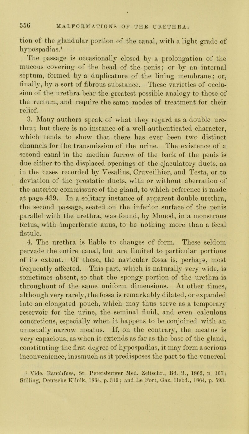 tion of the glandular portion of the canal, Avith a light grade of h^^pospadias.* The passage is occasionally closed by a prolongation of the mucous covering of the head of the penis; or hy an internal septum, formed by a duplicature of the lining membrane; or, tinall}^, by a sort of fibrous substance. These varieties of occlu- sion of the urethra bear the greatest possible analogy to those of the rectum, and require the same modes of treatment for their relief. 3. Many authors speak of what they regard as a double ure- thra; but there is no instance of a well authenticated character, Avhich tends to show that there has ever been two distinct channels for the transmission of the urine. The existence of a second canal in the median furrow of the back of the penis is due either to the displaced openings of the ejaculatory ducts, as in the cases recorded by Yesalius, Cruveilhier, and Testa, or to deviation of the prostatic ducts, with or without aberration of the anterior commissure of the gland, to which reference is made at page 439. In a solitary instance of apparent double urethra, the second passage, seated on the inferior surface of the penis parallel with the urethra, was found, by Monod, in a monstrous foetus, with imperforate anus, to be nothing more than a fecal fistule. 4. The urethra is liable to changes of form. These seldom pervade the entire canal, but are limited to particular portions of its extent. Of these, the iiaAucular fossa is, perhaps, most frequentl}^ affected. This part, which is naturally very wide, is sometimes absent, so that the spongy portion of the urethra is throughout of the same uniform dimensions. At other times, although very rarely, the fossa is remarkably dilated, or expanded into an elongated pouch, which may thus serve as a temporary reservoir for the urine, the seminal fluid, and eA^en calculous concretions, especially AAdien it happens to be conjoined Avith an unusually narrow meatus. If, on the contrary, the meatus is very capacious, as when it extends as far as the base of the gland, constituting the first degree of hypospadias, it may form a serious inconvenience, inasmuch as it predisposes the part to the venereal ' Vide, Rauchfuss, St, Petersburger Med. Zeilsclir., Bd. ii., 18C2, p. 167; Stilling, Deutsche Kliiiik, 1804, p. 319 ; and Le Fort, Gaz. Hebd., 1804, p. 593.